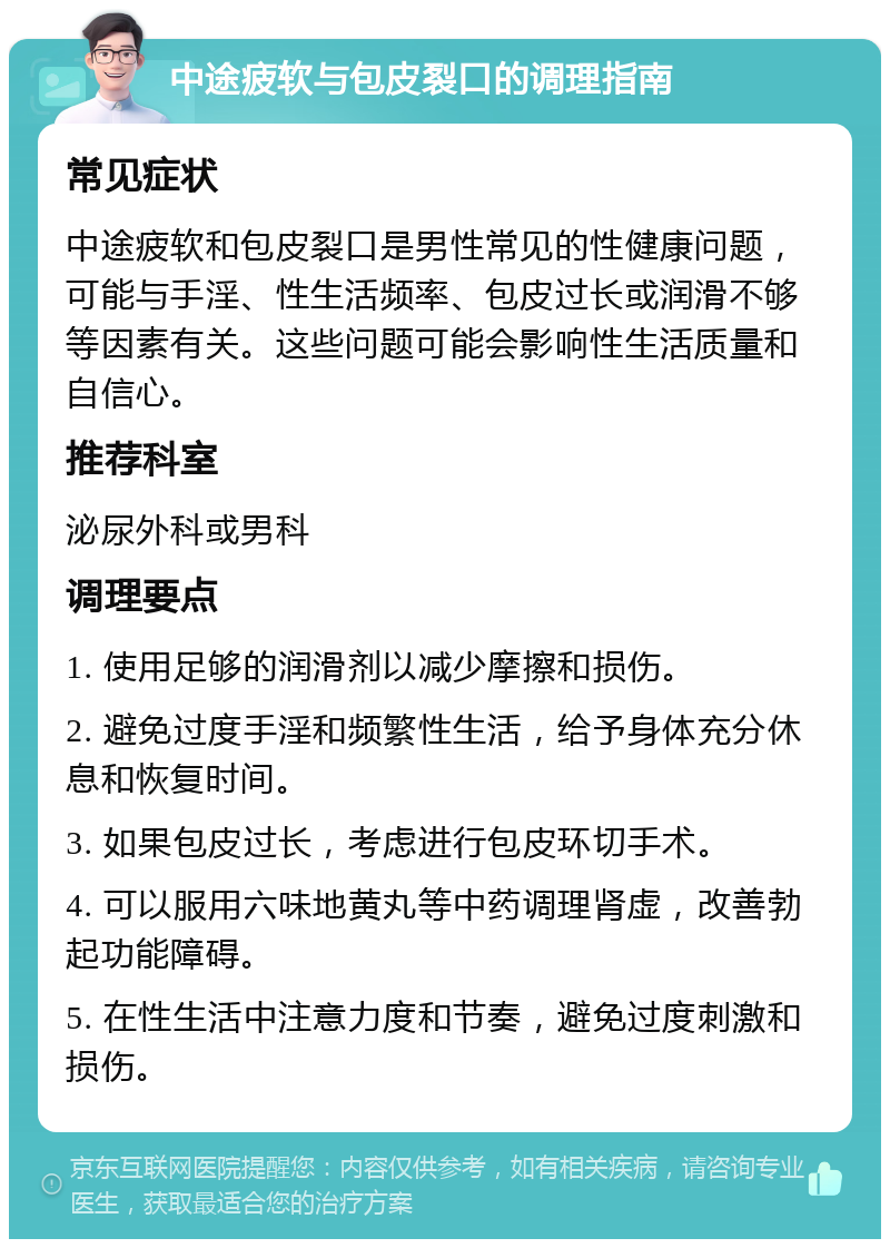 中途疲软与包皮裂口的调理指南 常见症状 中途疲软和包皮裂口是男性常见的性健康问题，可能与手淫、性生活频率、包皮过长或润滑不够等因素有关。这些问题可能会影响性生活质量和自信心。 推荐科室 泌尿外科或男科 调理要点 1. 使用足够的润滑剂以减少摩擦和损伤。 2. 避免过度手淫和频繁性生活，给予身体充分休息和恢复时间。 3. 如果包皮过长，考虑进行包皮环切手术。 4. 可以服用六味地黄丸等中药调理肾虚，改善勃起功能障碍。 5. 在性生活中注意力度和节奏，避免过度刺激和损伤。