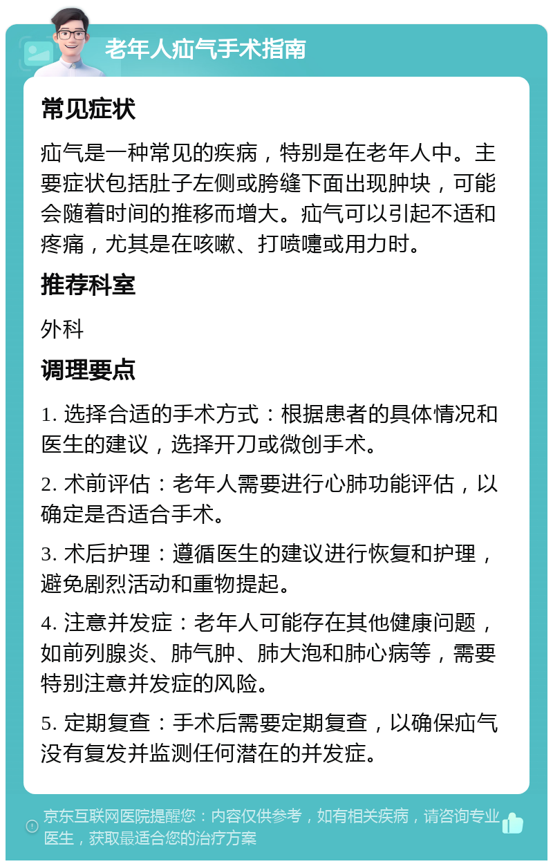 老年人疝气手术指南 常见症状 疝气是一种常见的疾病，特别是在老年人中。主要症状包括肚子左侧或胯缝下面出现肿块，可能会随着时间的推移而增大。疝气可以引起不适和疼痛，尤其是在咳嗽、打喷嚏或用力时。 推荐科室 外科 调理要点 1. 选择合适的手术方式：根据患者的具体情况和医生的建议，选择开刀或微创手术。 2. 术前评估：老年人需要进行心肺功能评估，以确定是否适合手术。 3. 术后护理：遵循医生的建议进行恢复和护理，避免剧烈活动和重物提起。 4. 注意并发症：老年人可能存在其他健康问题，如前列腺炎、肺气肿、肺大泡和肺心病等，需要特别注意并发症的风险。 5. 定期复查：手术后需要定期复查，以确保疝气没有复发并监测任何潜在的并发症。