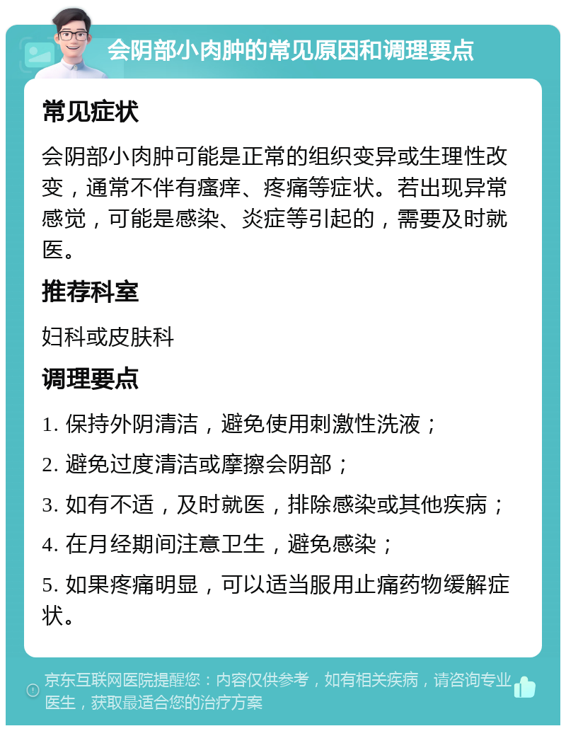 会阴部小肉肿的常见原因和调理要点 常见症状 会阴部小肉肿可能是正常的组织变异或生理性改变，通常不伴有瘙痒、疼痛等症状。若出现异常感觉，可能是感染、炎症等引起的，需要及时就医。 推荐科室 妇科或皮肤科 调理要点 1. 保持外阴清洁，避免使用刺激性洗液； 2. 避免过度清洁或摩擦会阴部； 3. 如有不适，及时就医，排除感染或其他疾病； 4. 在月经期间注意卫生，避免感染； 5. 如果疼痛明显，可以适当服用止痛药物缓解症状。