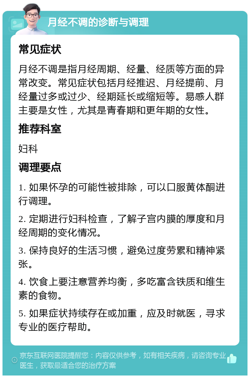 月经不调的诊断与调理 常见症状 月经不调是指月经周期、经量、经质等方面的异常改变。常见症状包括月经推迟、月经提前、月经量过多或过少、经期延长或缩短等。易感人群主要是女性，尤其是青春期和更年期的女性。 推荐科室 妇科 调理要点 1. 如果怀孕的可能性被排除，可以口服黄体酮进行调理。 2. 定期进行妇科检查，了解子宫内膜的厚度和月经周期的变化情况。 3. 保持良好的生活习惯，避免过度劳累和精神紧张。 4. 饮食上要注意营养均衡，多吃富含铁质和维生素的食物。 5. 如果症状持续存在或加重，应及时就医，寻求专业的医疗帮助。