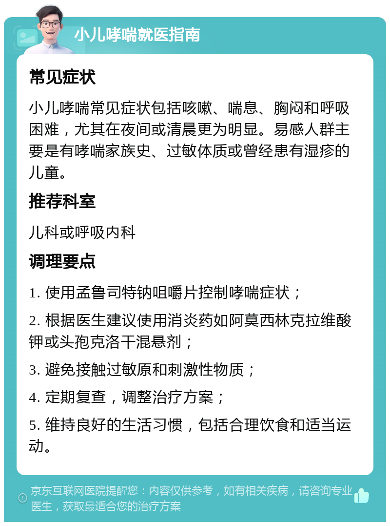 小儿哮喘就医指南 常见症状 小儿哮喘常见症状包括咳嗽、喘息、胸闷和呼吸困难，尤其在夜间或清晨更为明显。易感人群主要是有哮喘家族史、过敏体质或曾经患有湿疹的儿童。 推荐科室 儿科或呼吸内科 调理要点 1. 使用孟鲁司特钠咀嚼片控制哮喘症状； 2. 根据医生建议使用消炎药如阿莫西林克拉维酸钾或头孢克洛干混悬剂； 3. 避免接触过敏原和刺激性物质； 4. 定期复查，调整治疗方案； 5. 维持良好的生活习惯，包括合理饮食和适当运动。