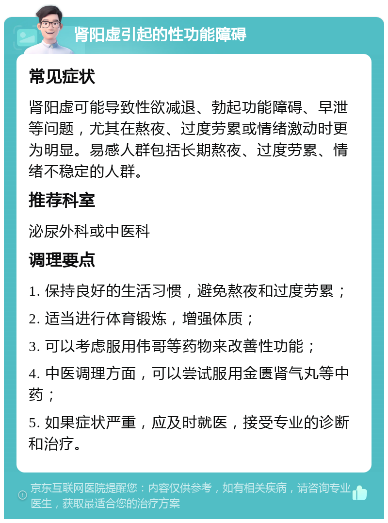 肾阳虚引起的性功能障碍 常见症状 肾阳虚可能导致性欲减退、勃起功能障碍、早泄等问题，尤其在熬夜、过度劳累或情绪激动时更为明显。易感人群包括长期熬夜、过度劳累、情绪不稳定的人群。 推荐科室 泌尿外科或中医科 调理要点 1. 保持良好的生活习惯，避免熬夜和过度劳累； 2. 适当进行体育锻炼，增强体质； 3. 可以考虑服用伟哥等药物来改善性功能； 4. 中医调理方面，可以尝试服用金匮肾气丸等中药； 5. 如果症状严重，应及时就医，接受专业的诊断和治疗。