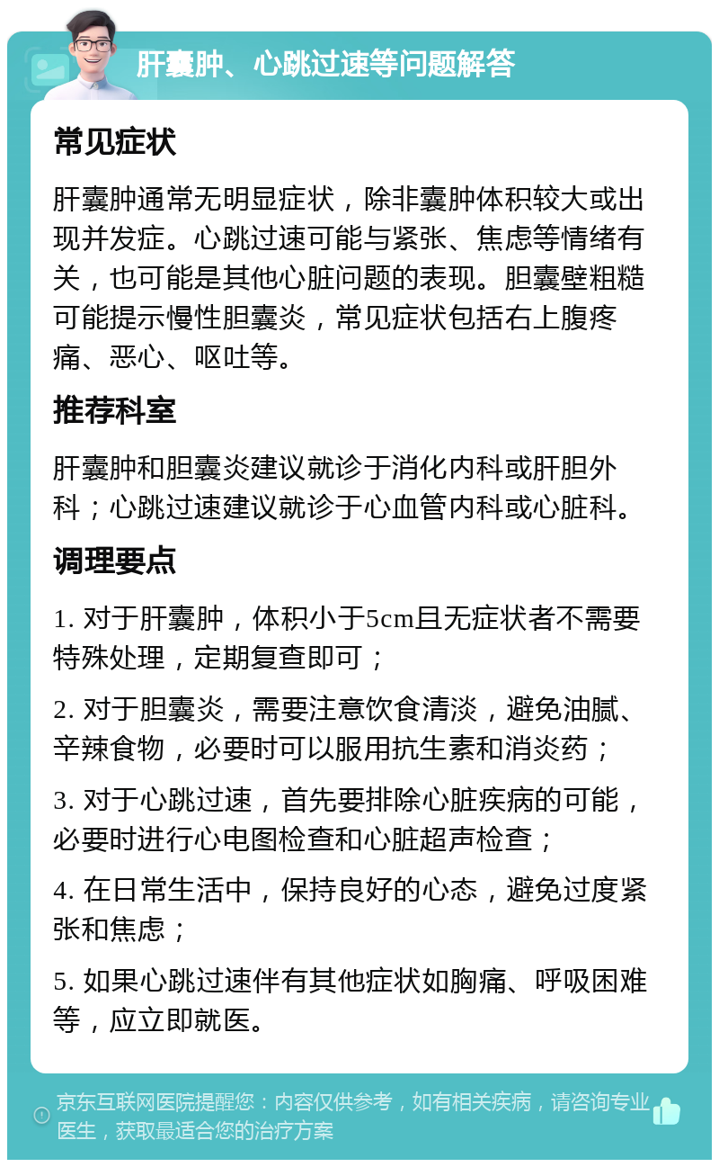 肝囊肿、心跳过速等问题解答 常见症状 肝囊肿通常无明显症状，除非囊肿体积较大或出现并发症。心跳过速可能与紧张、焦虑等情绪有关，也可能是其他心脏问题的表现。胆囊壁粗糙可能提示慢性胆囊炎，常见症状包括右上腹疼痛、恶心、呕吐等。 推荐科室 肝囊肿和胆囊炎建议就诊于消化内科或肝胆外科；心跳过速建议就诊于心血管内科或心脏科。 调理要点 1. 对于肝囊肿，体积小于5cm且无症状者不需要特殊处理，定期复查即可； 2. 对于胆囊炎，需要注意饮食清淡，避免油腻、辛辣食物，必要时可以服用抗生素和消炎药； 3. 对于心跳过速，首先要排除心脏疾病的可能，必要时进行心电图检查和心脏超声检查； 4. 在日常生活中，保持良好的心态，避免过度紧张和焦虑； 5. 如果心跳过速伴有其他症状如胸痛、呼吸困难等，应立即就医。