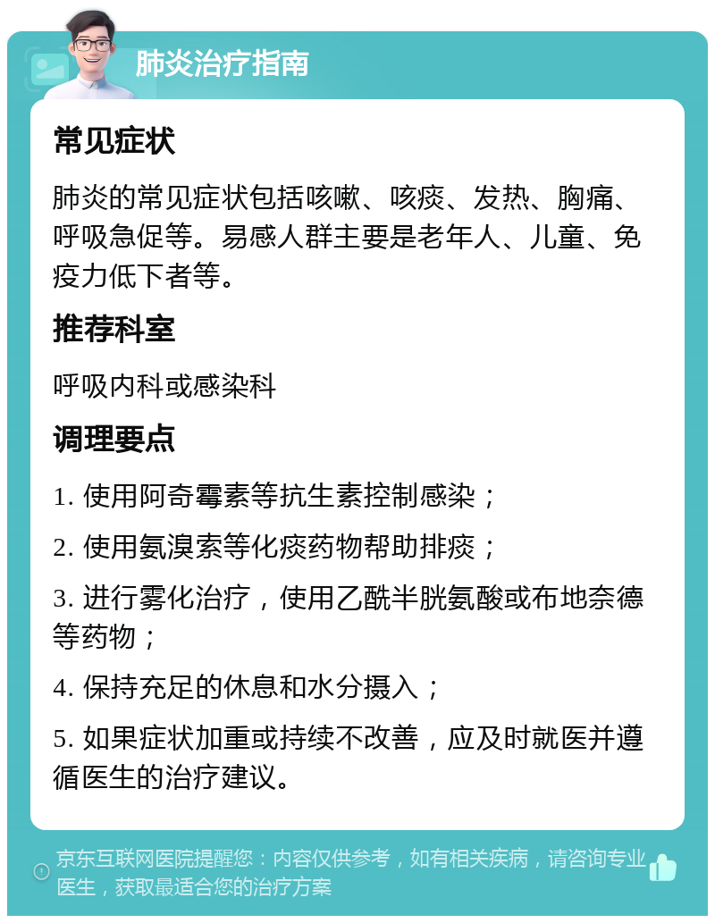 肺炎治疗指南 常见症状 肺炎的常见症状包括咳嗽、咳痰、发热、胸痛、呼吸急促等。易感人群主要是老年人、儿童、免疫力低下者等。 推荐科室 呼吸内科或感染科 调理要点 1. 使用阿奇霉素等抗生素控制感染； 2. 使用氨溴索等化痰药物帮助排痰； 3. 进行雾化治疗，使用乙酰半胱氨酸或布地奈德等药物； 4. 保持充足的休息和水分摄入； 5. 如果症状加重或持续不改善，应及时就医并遵循医生的治疗建议。