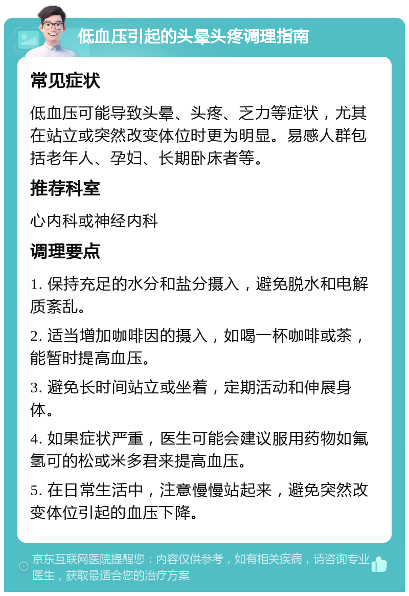 低血压引起的头晕头疼调理指南 常见症状 低血压可能导致头晕、头疼、乏力等症状，尤其在站立或突然改变体位时更为明显。易感人群包括老年人、孕妇、长期卧床者等。 推荐科室 心内科或神经内科 调理要点 1. 保持充足的水分和盐分摄入，避免脱水和电解质紊乱。 2. 适当增加咖啡因的摄入，如喝一杯咖啡或茶，能暂时提高血压。 3. 避免长时间站立或坐着，定期活动和伸展身体。 4. 如果症状严重，医生可能会建议服用药物如氟氢可的松或米多君来提高血压。 5. 在日常生活中，注意慢慢站起来，避免突然改变体位引起的血压下降。