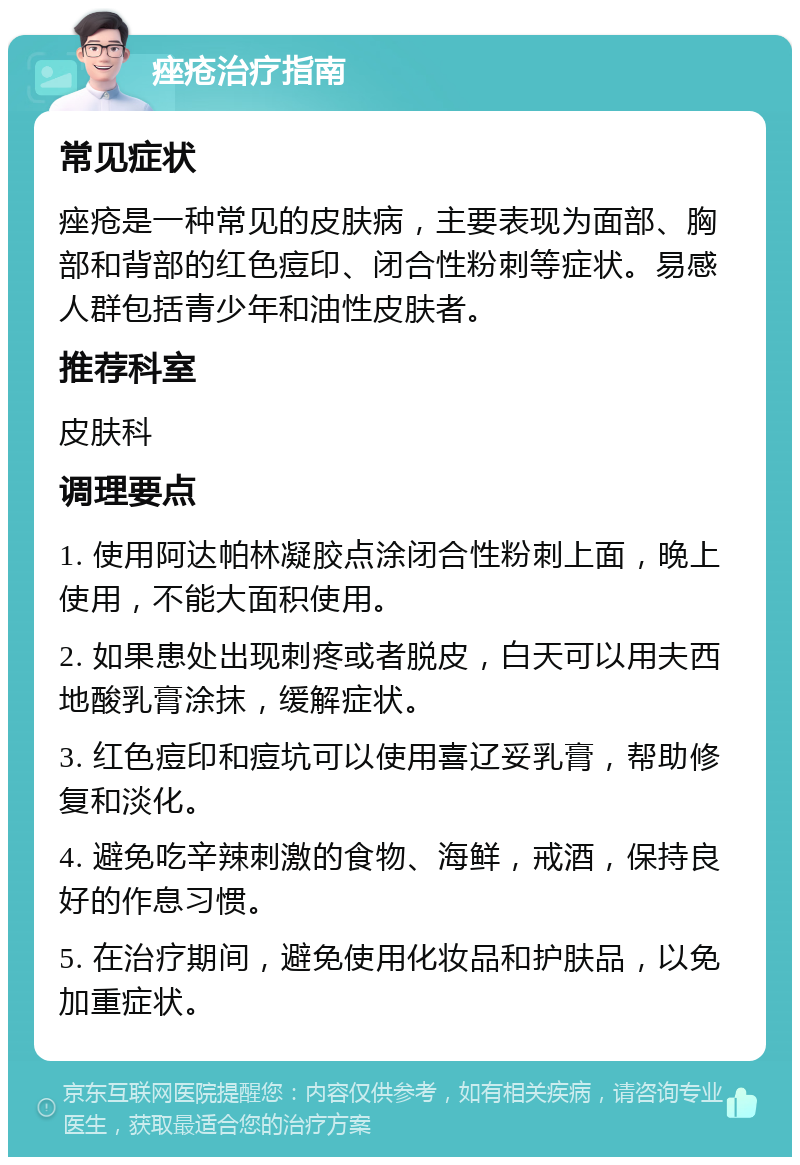 痤疮治疗指南 常见症状 痤疮是一种常见的皮肤病，主要表现为面部、胸部和背部的红色痘印、闭合性粉刺等症状。易感人群包括青少年和油性皮肤者。 推荐科室 皮肤科 调理要点 1. 使用阿达帕林凝胶点涂闭合性粉刺上面，晚上使用，不能大面积使用。 2. 如果患处出现刺疼或者脱皮，白天可以用夫西地酸乳膏涂抹，缓解症状。 3. 红色痘印和痘坑可以使用喜辽妥乳膏，帮助修复和淡化。 4. 避免吃辛辣刺激的食物、海鲜，戒酒，保持良好的作息习惯。 5. 在治疗期间，避免使用化妆品和护肤品，以免加重症状。