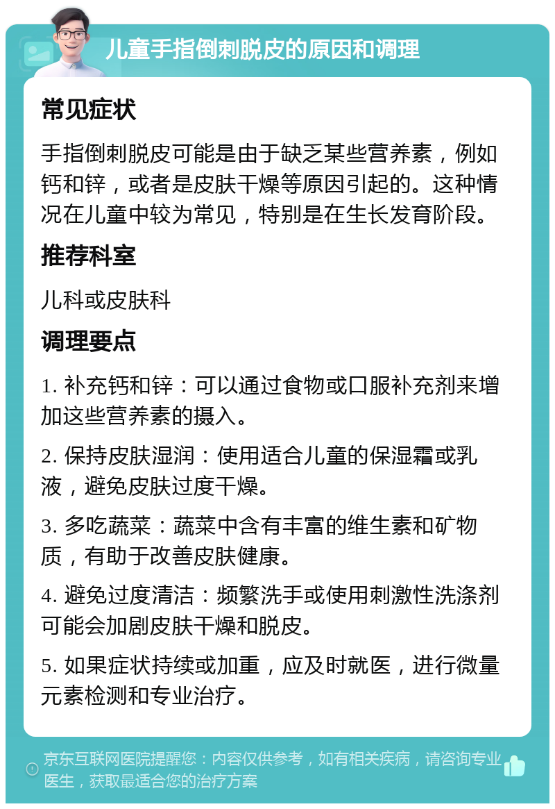 儿童手指倒刺脱皮的原因和调理 常见症状 手指倒刺脱皮可能是由于缺乏某些营养素，例如钙和锌，或者是皮肤干燥等原因引起的。这种情况在儿童中较为常见，特别是在生长发育阶段。 推荐科室 儿科或皮肤科 调理要点 1. 补充钙和锌：可以通过食物或口服补充剂来增加这些营养素的摄入。 2. 保持皮肤湿润：使用适合儿童的保湿霜或乳液，避免皮肤过度干燥。 3. 多吃蔬菜：蔬菜中含有丰富的维生素和矿物质，有助于改善皮肤健康。 4. 避免过度清洁：频繁洗手或使用刺激性洗涤剂可能会加剧皮肤干燥和脱皮。 5. 如果症状持续或加重，应及时就医，进行微量元素检测和专业治疗。