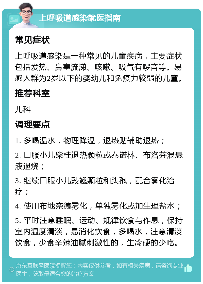 上呼吸道感染就医指南 常见症状 上呼吸道感染是一种常见的儿童疾病，主要症状包括发热、鼻塞流涕、咳嗽、吸气有啰音等。易感人群为2岁以下的婴幼儿和免疫力较弱的儿童。 推荐科室 儿科 调理要点 1. 多喝温水，物理降温，退热贴辅助退热； 2. 口服小儿柴桂退热颗粒或泰诺林、布洛芬混悬液退烧； 3. 继续口服小儿豉翘颗粒和头孢，配合雾化治疗； 4. 使用布地奈德雾化，单独雾化或加生理盐水； 5. 平时注意睡眠、运动、规律饮食与作息，保持室内温度清淡，易消化饮食，多喝水，注意清淡饮食，少食辛辣油腻刺激性的，生冷硬的少吃。