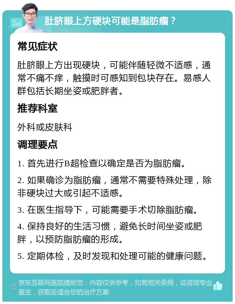 肚脐眼上方硬块可能是脂肪瘤？ 常见症状 肚脐眼上方出现硬块，可能伴随轻微不适感，通常不痛不痒，触摸时可感知到包块存在。易感人群包括长期坐姿或肥胖者。 推荐科室 外科或皮肤科 调理要点 1. 首先进行B超检查以确定是否为脂肪瘤。 2. 如果确诊为脂肪瘤，通常不需要特殊处理，除非硬块过大或引起不适感。 3. 在医生指导下，可能需要手术切除脂肪瘤。 4. 保持良好的生活习惯，避免长时间坐姿或肥胖，以预防脂肪瘤的形成。 5. 定期体检，及时发现和处理可能的健康问题。