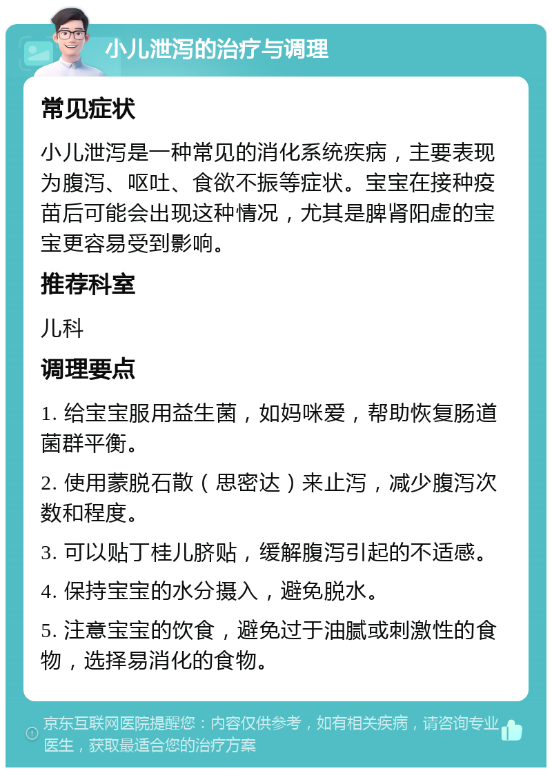 小儿泄泻的治疗与调理 常见症状 小儿泄泻是一种常见的消化系统疾病，主要表现为腹泻、呕吐、食欲不振等症状。宝宝在接种疫苗后可能会出现这种情况，尤其是脾肾阳虚的宝宝更容易受到影响。 推荐科室 儿科 调理要点 1. 给宝宝服用益生菌，如妈咪爱，帮助恢复肠道菌群平衡。 2. 使用蒙脱石散（思密达）来止泻，减少腹泻次数和程度。 3. 可以贴丁桂儿脐贴，缓解腹泻引起的不适感。 4. 保持宝宝的水分摄入，避免脱水。 5. 注意宝宝的饮食，避免过于油腻或刺激性的食物，选择易消化的食物。