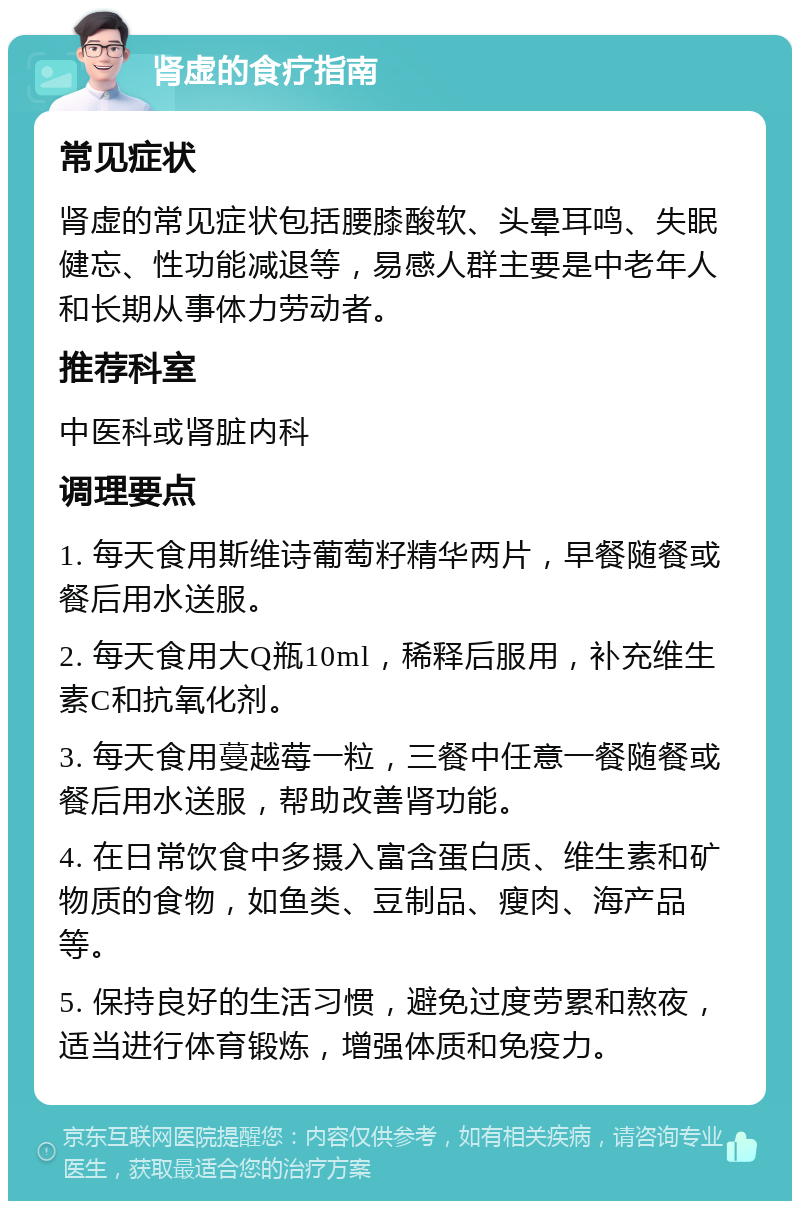 肾虚的食疗指南 常见症状 肾虚的常见症状包括腰膝酸软、头晕耳鸣、失眠健忘、性功能减退等，易感人群主要是中老年人和长期从事体力劳动者。 推荐科室 中医科或肾脏内科 调理要点 1. 每天食用斯维诗葡萄籽精华两片，早餐随餐或餐后用水送服。 2. 每天食用大Q瓶10ml，稀释后服用，补充维生素C和抗氧化剂。 3. 每天食用蔓越莓一粒，三餐中任意一餐随餐或餐后用水送服，帮助改善肾功能。 4. 在日常饮食中多摄入富含蛋白质、维生素和矿物质的食物，如鱼类、豆制品、瘦肉、海产品等。 5. 保持良好的生活习惯，避免过度劳累和熬夜，适当进行体育锻炼，增强体质和免疫力。