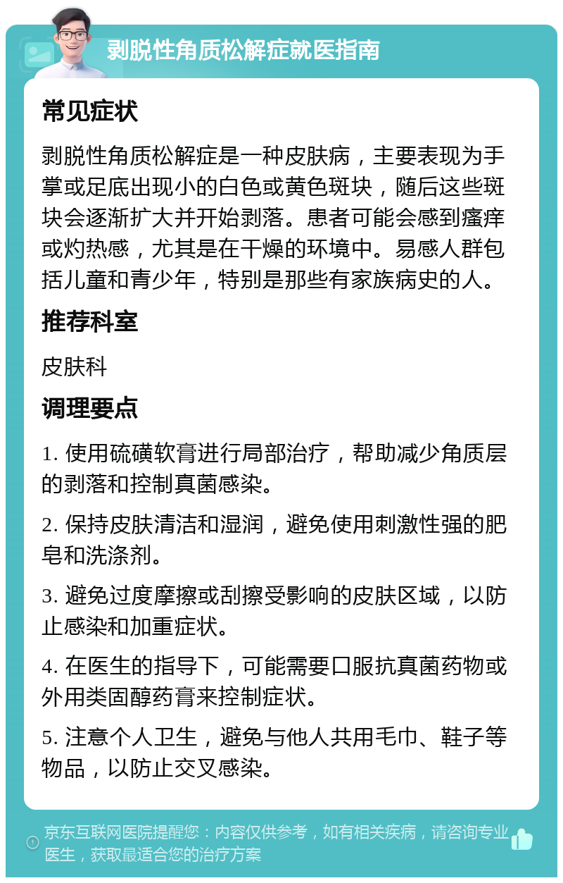 剥脱性角质松解症就医指南 常见症状 剥脱性角质松解症是一种皮肤病，主要表现为手掌或足底出现小的白色或黄色斑块，随后这些斑块会逐渐扩大并开始剥落。患者可能会感到瘙痒或灼热感，尤其是在干燥的环境中。易感人群包括儿童和青少年，特别是那些有家族病史的人。 推荐科室 皮肤科 调理要点 1. 使用硫磺软膏进行局部治疗，帮助减少角质层的剥落和控制真菌感染。 2. 保持皮肤清洁和湿润，避免使用刺激性强的肥皂和洗涤剂。 3. 避免过度摩擦或刮擦受影响的皮肤区域，以防止感染和加重症状。 4. 在医生的指导下，可能需要口服抗真菌药物或外用类固醇药膏来控制症状。 5. 注意个人卫生，避免与他人共用毛巾、鞋子等物品，以防止交叉感染。