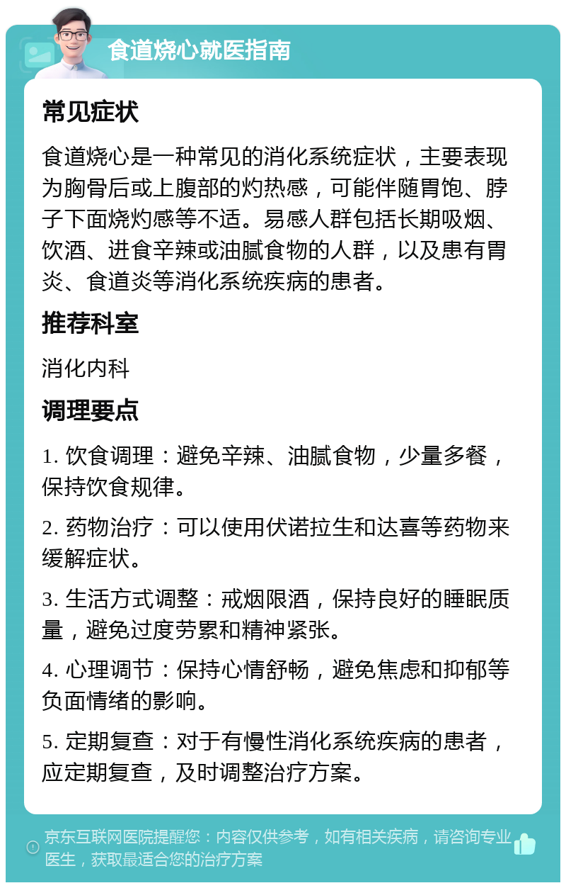 食道烧心就医指南 常见症状 食道烧心是一种常见的消化系统症状，主要表现为胸骨后或上腹部的灼热感，可能伴随胃饱、脖子下面烧灼感等不适。易感人群包括长期吸烟、饮酒、进食辛辣或油腻食物的人群，以及患有胃炎、食道炎等消化系统疾病的患者。 推荐科室 消化内科 调理要点 1. 饮食调理：避免辛辣、油腻食物，少量多餐，保持饮食规律。 2. 药物治疗：可以使用伏诺拉生和达喜等药物来缓解症状。 3. 生活方式调整：戒烟限酒，保持良好的睡眠质量，避免过度劳累和精神紧张。 4. 心理调节：保持心情舒畅，避免焦虑和抑郁等负面情绪的影响。 5. 定期复查：对于有慢性消化系统疾病的患者，应定期复查，及时调整治疗方案。