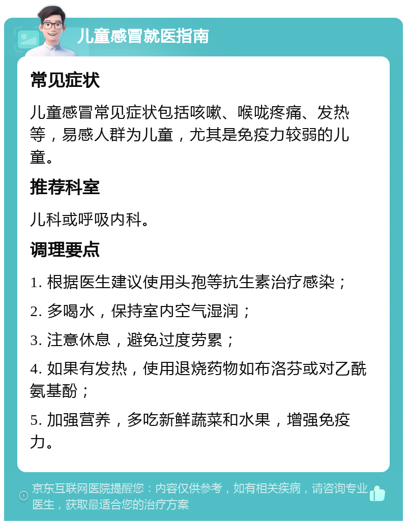 儿童感冒就医指南 常见症状 儿童感冒常见症状包括咳嗽、喉咙疼痛、发热等，易感人群为儿童，尤其是免疫力较弱的儿童。 推荐科室 儿科或呼吸内科。 调理要点 1. 根据医生建议使用头孢等抗生素治疗感染； 2. 多喝水，保持室内空气湿润； 3. 注意休息，避免过度劳累； 4. 如果有发热，使用退烧药物如布洛芬或对乙酰氨基酚； 5. 加强营养，多吃新鲜蔬菜和水果，增强免疫力。