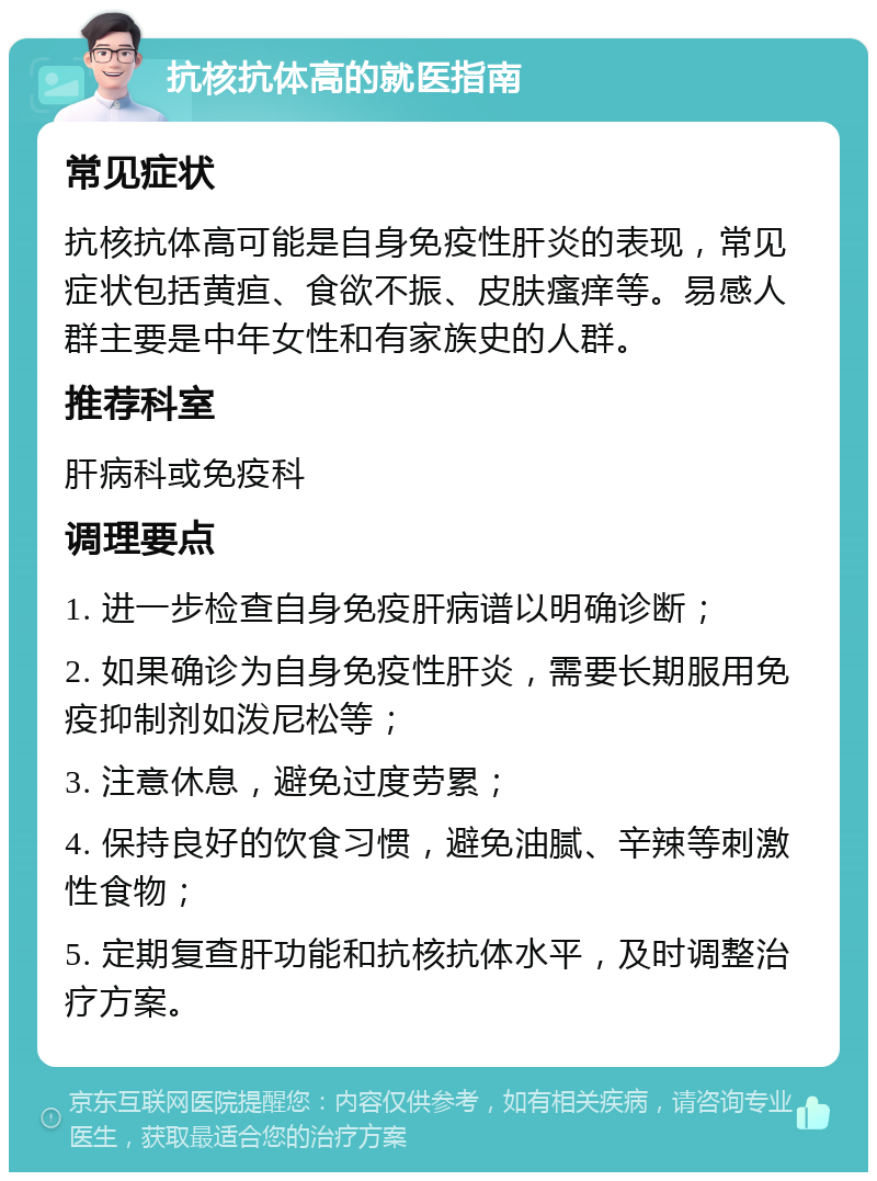 抗核抗体高的就医指南 常见症状 抗核抗体高可能是自身免疫性肝炎的表现，常见症状包括黄疸、食欲不振、皮肤瘙痒等。易感人群主要是中年女性和有家族史的人群。 推荐科室 肝病科或免疫科 调理要点 1. 进一步检查自身免疫肝病谱以明确诊断； 2. 如果确诊为自身免疫性肝炎，需要长期服用免疫抑制剂如泼尼松等； 3. 注意休息，避免过度劳累； 4. 保持良好的饮食习惯，避免油腻、辛辣等刺激性食物； 5. 定期复查肝功能和抗核抗体水平，及时调整治疗方案。