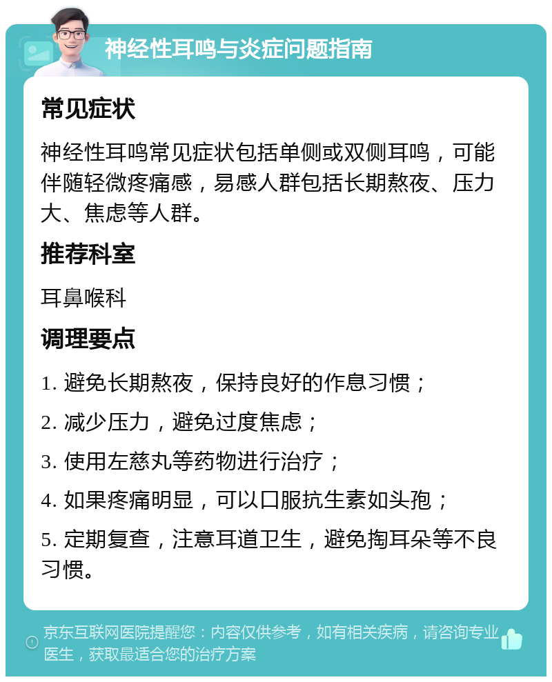 神经性耳鸣与炎症问题指南 常见症状 神经性耳鸣常见症状包括单侧或双侧耳鸣，可能伴随轻微疼痛感，易感人群包括长期熬夜、压力大、焦虑等人群。 推荐科室 耳鼻喉科 调理要点 1. 避免长期熬夜，保持良好的作息习惯； 2. 减少压力，避免过度焦虑； 3. 使用左慈丸等药物进行治疗； 4. 如果疼痛明显，可以口服抗生素如头孢； 5. 定期复查，注意耳道卫生，避免掏耳朵等不良习惯。