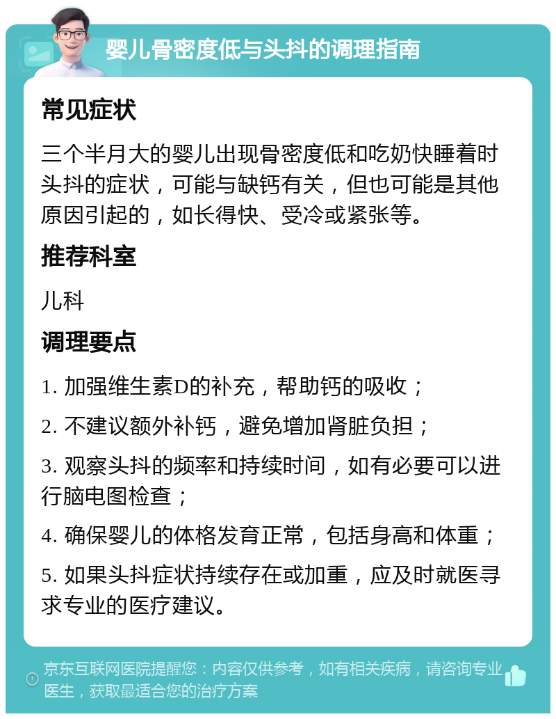 婴儿骨密度低与头抖的调理指南 常见症状 三个半月大的婴儿出现骨密度低和吃奶快睡着时头抖的症状，可能与缺钙有关，但也可能是其他原因引起的，如长得快、受冷或紧张等。 推荐科室 儿科 调理要点 1. 加强维生素D的补充，帮助钙的吸收； 2. 不建议额外补钙，避免增加肾脏负担； 3. 观察头抖的频率和持续时间，如有必要可以进行脑电图检查； 4. 确保婴儿的体格发育正常，包括身高和体重； 5. 如果头抖症状持续存在或加重，应及时就医寻求专业的医疗建议。