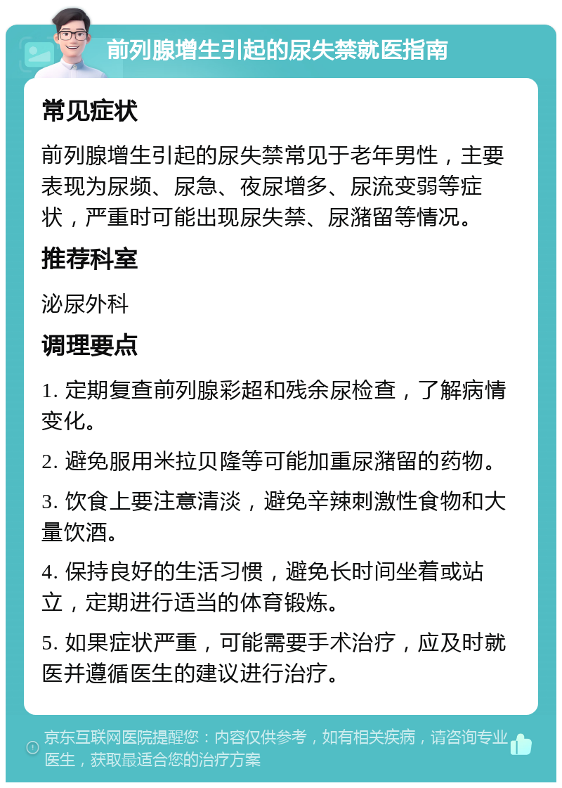 前列腺增生引起的尿失禁就医指南 常见症状 前列腺增生引起的尿失禁常见于老年男性，主要表现为尿频、尿急、夜尿增多、尿流变弱等症状，严重时可能出现尿失禁、尿潴留等情况。 推荐科室 泌尿外科 调理要点 1. 定期复查前列腺彩超和残余尿检查，了解病情变化。 2. 避免服用米拉贝隆等可能加重尿潴留的药物。 3. 饮食上要注意清淡，避免辛辣刺激性食物和大量饮酒。 4. 保持良好的生活习惯，避免长时间坐着或站立，定期进行适当的体育锻炼。 5. 如果症状严重，可能需要手术治疗，应及时就医并遵循医生的建议进行治疗。