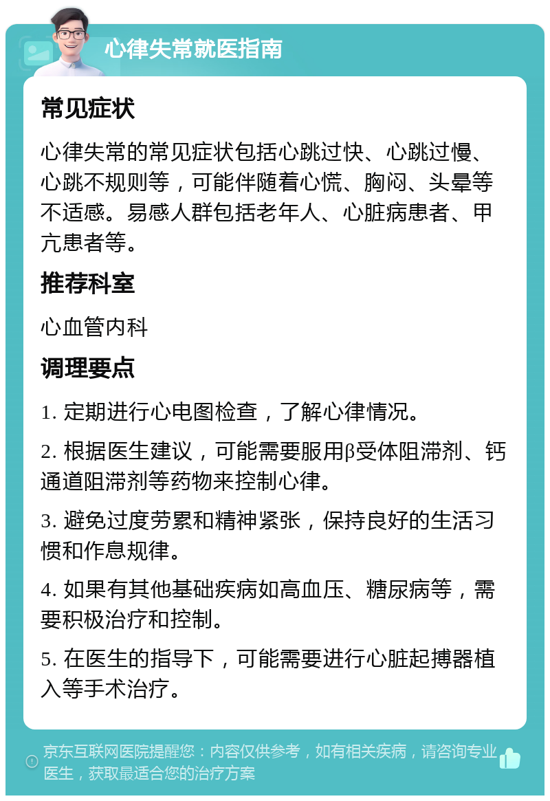 心律失常就医指南 常见症状 心律失常的常见症状包括心跳过快、心跳过慢、心跳不规则等，可能伴随着心慌、胸闷、头晕等不适感。易感人群包括老年人、心脏病患者、甲亢患者等。 推荐科室 心血管内科 调理要点 1. 定期进行心电图检查，了解心律情况。 2. 根据医生建议，可能需要服用β受体阻滞剂、钙通道阻滞剂等药物来控制心律。 3. 避免过度劳累和精神紧张，保持良好的生活习惯和作息规律。 4. 如果有其他基础疾病如高血压、糖尿病等，需要积极治疗和控制。 5. 在医生的指导下，可能需要进行心脏起搏器植入等手术治疗。