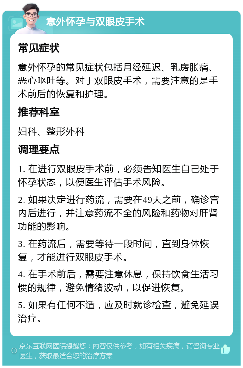 意外怀孕与双眼皮手术 常见症状 意外怀孕的常见症状包括月经延迟、乳房胀痛、恶心呕吐等。对于双眼皮手术，需要注意的是手术前后的恢复和护理。 推荐科室 妇科、整形外科 调理要点 1. 在进行双眼皮手术前，必须告知医生自己处于怀孕状态，以便医生评估手术风险。 2. 如果决定进行药流，需要在49天之前，确诊宫内后进行，并注意药流不全的风险和药物对肝肾功能的影响。 3. 在药流后，需要等待一段时间，直到身体恢复，才能进行双眼皮手术。 4. 在手术前后，需要注意休息，保持饮食生活习惯的规律，避免情绪波动，以促进恢复。 5. 如果有任何不适，应及时就诊检查，避免延误治疗。