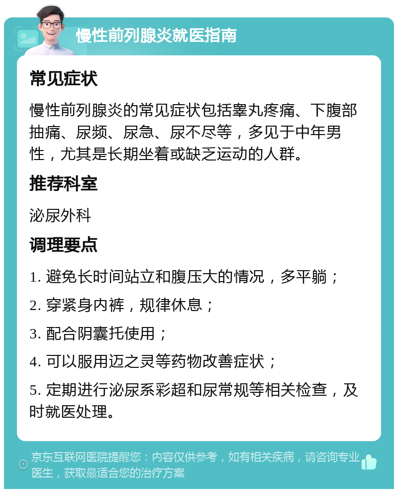 慢性前列腺炎就医指南 常见症状 慢性前列腺炎的常见症状包括睾丸疼痛、下腹部抽痛、尿频、尿急、尿不尽等，多见于中年男性，尤其是长期坐着或缺乏运动的人群。 推荐科室 泌尿外科 调理要点 1. 避免长时间站立和腹压大的情况，多平躺； 2. 穿紧身内裤，规律休息； 3. 配合阴囊托使用； 4. 可以服用迈之灵等药物改善症状； 5. 定期进行泌尿系彩超和尿常规等相关检查，及时就医处理。