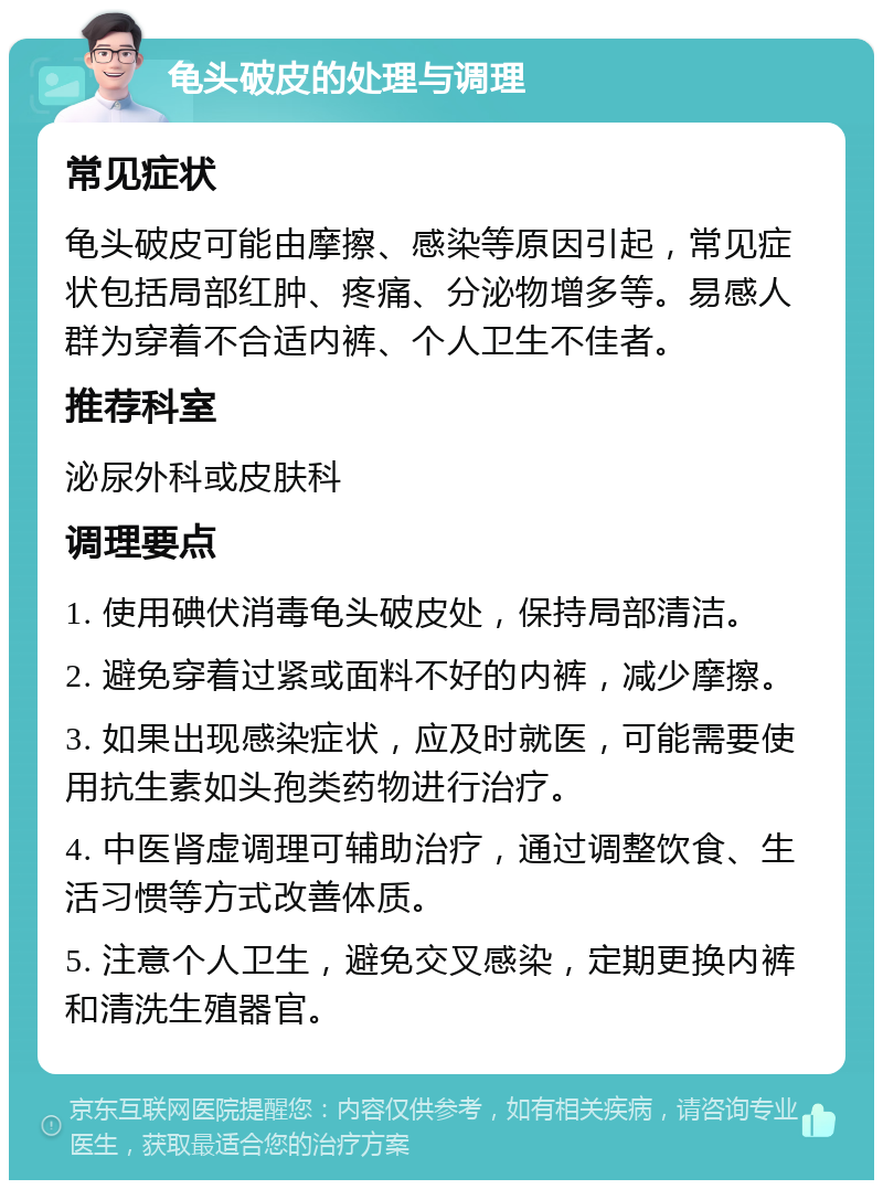 龟头破皮的处理与调理 常见症状 龟头破皮可能由摩擦、感染等原因引起，常见症状包括局部红肿、疼痛、分泌物增多等。易感人群为穿着不合适内裤、个人卫生不佳者。 推荐科室 泌尿外科或皮肤科 调理要点 1. 使用碘伏消毒龟头破皮处，保持局部清洁。 2. 避免穿着过紧或面料不好的内裤，减少摩擦。 3. 如果出现感染症状，应及时就医，可能需要使用抗生素如头孢类药物进行治疗。 4. 中医肾虚调理可辅助治疗，通过调整饮食、生活习惯等方式改善体质。 5. 注意个人卫生，避免交叉感染，定期更换内裤和清洗生殖器官。