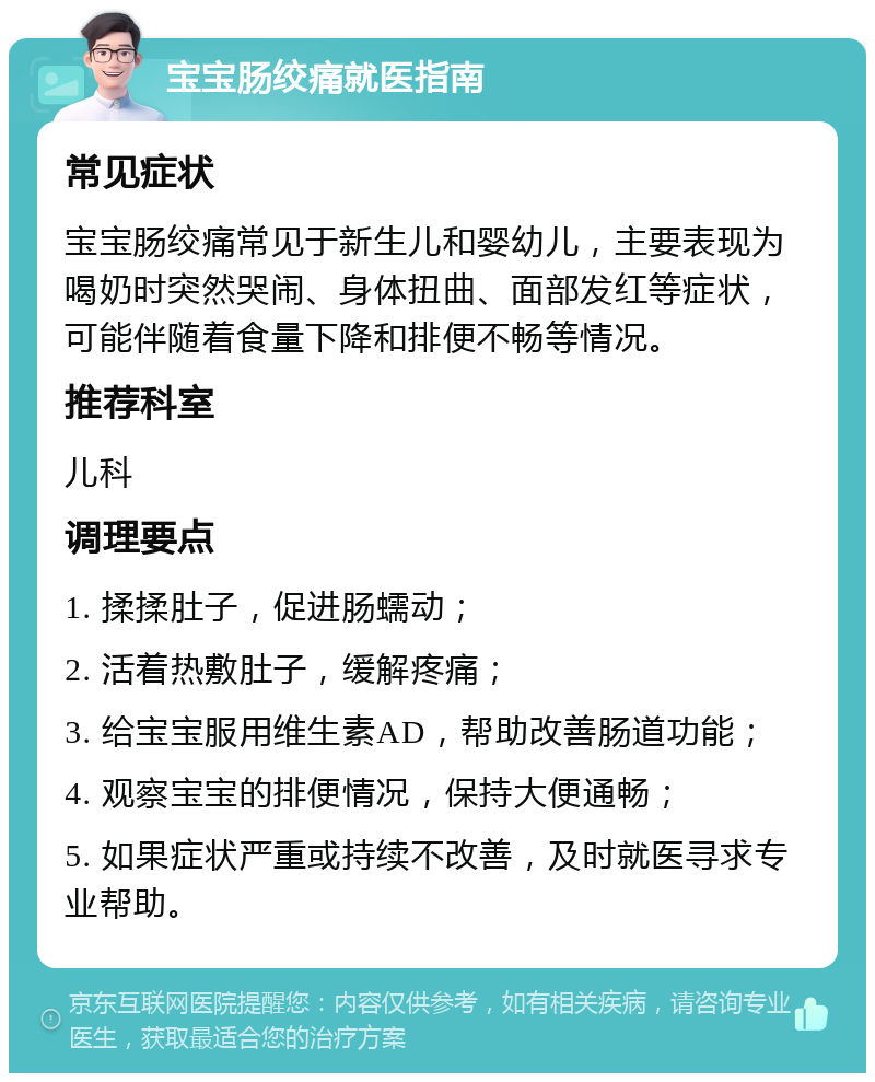 宝宝肠绞痛就医指南 常见症状 宝宝肠绞痛常见于新生儿和婴幼儿，主要表现为喝奶时突然哭闹、身体扭曲、面部发红等症状，可能伴随着食量下降和排便不畅等情况。 推荐科室 儿科 调理要点 1. 揉揉肚子，促进肠蠕动； 2. 活着热敷肚子，缓解疼痛； 3. 给宝宝服用维生素AD，帮助改善肠道功能； 4. 观察宝宝的排便情况，保持大便通畅； 5. 如果症状严重或持续不改善，及时就医寻求专业帮助。