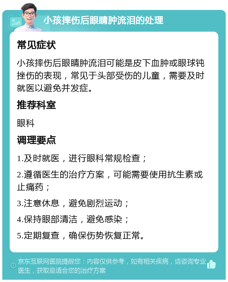 小孩摔伤后眼睛肿流泪的处理 常见症状 小孩摔伤后眼睛肿流泪可能是皮下血肿或眼球钝挫伤的表现，常见于头部受伤的儿童，需要及时就医以避免并发症。 推荐科室 眼科 调理要点 1.及时就医，进行眼科常规检查； 2.遵循医生的治疗方案，可能需要使用抗生素或止痛药； 3.注意休息，避免剧烈运动； 4.保持眼部清洁，避免感染； 5.定期复查，确保伤势恢复正常。