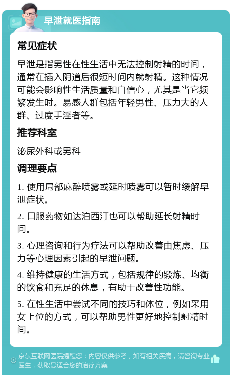 早泄就医指南 常见症状 早泄是指男性在性生活中无法控制射精的时间，通常在插入阴道后很短时间内就射精。这种情况可能会影响性生活质量和自信心，尤其是当它频繁发生时。易感人群包括年轻男性、压力大的人群、过度手淫者等。 推荐科室 泌尿外科或男科 调理要点 1. 使用局部麻醉喷雾或延时喷雾可以暂时缓解早泄症状。 2. 口服药物如达泊西汀也可以帮助延长射精时间。 3. 心理咨询和行为疗法可以帮助改善由焦虑、压力等心理因素引起的早泄问题。 4. 维持健康的生活方式，包括规律的锻炼、均衡的饮食和充足的休息，有助于改善性功能。 5. 在性生活中尝试不同的技巧和体位，例如采用女上位的方式，可以帮助男性更好地控制射精时间。