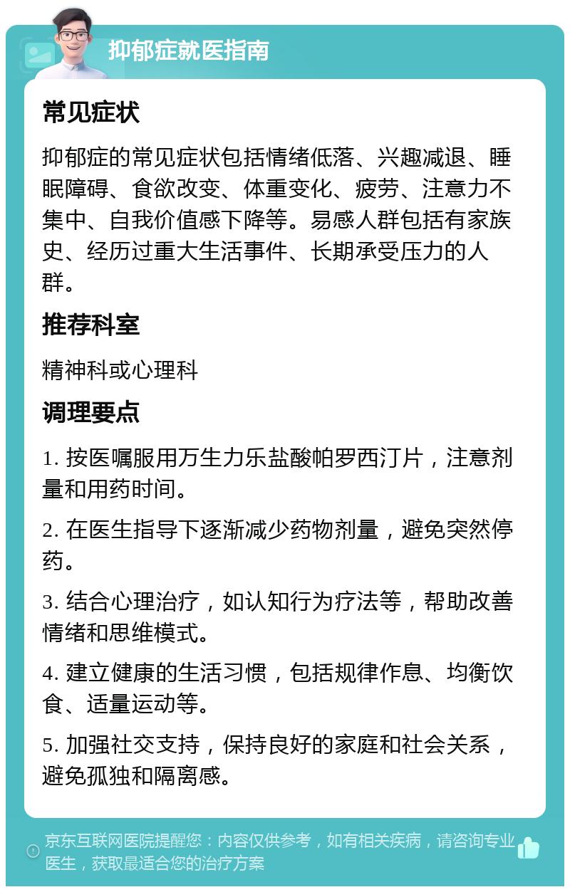 抑郁症就医指南 常见症状 抑郁症的常见症状包括情绪低落、兴趣减退、睡眠障碍、食欲改变、体重变化、疲劳、注意力不集中、自我价值感下降等。易感人群包括有家族史、经历过重大生活事件、长期承受压力的人群。 推荐科室 精神科或心理科 调理要点 1. 按医嘱服用万生力乐盐酸帕罗西汀片，注意剂量和用药时间。 2. 在医生指导下逐渐减少药物剂量，避免突然停药。 3. 结合心理治疗，如认知行为疗法等，帮助改善情绪和思维模式。 4. 建立健康的生活习惯，包括规律作息、均衡饮食、适量运动等。 5. 加强社交支持，保持良好的家庭和社会关系，避免孤独和隔离感。