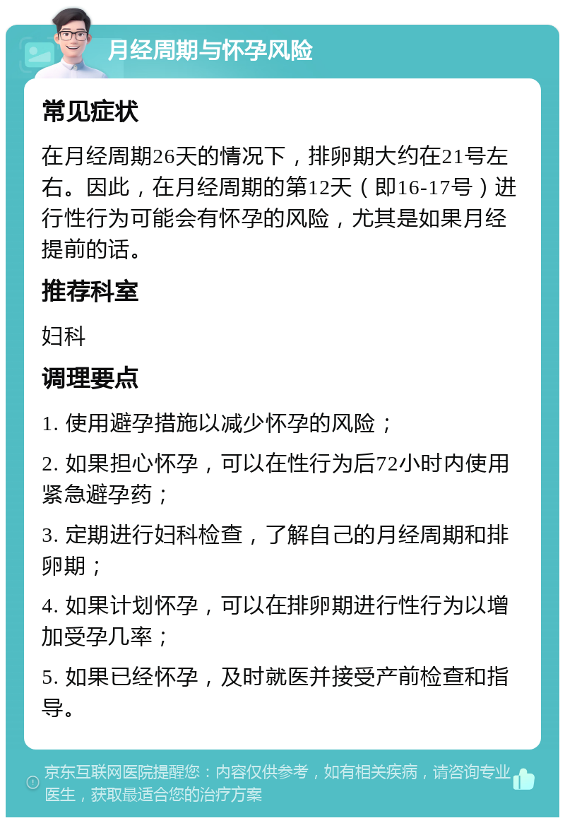 月经周期与怀孕风险 常见症状 在月经周期26天的情况下，排卵期大约在21号左右。因此，在月经周期的第12天（即16-17号）进行性行为可能会有怀孕的风险，尤其是如果月经提前的话。 推荐科室 妇科 调理要点 1. 使用避孕措施以减少怀孕的风险； 2. 如果担心怀孕，可以在性行为后72小时内使用紧急避孕药； 3. 定期进行妇科检查，了解自己的月经周期和排卵期； 4. 如果计划怀孕，可以在排卵期进行性行为以增加受孕几率； 5. 如果已经怀孕，及时就医并接受产前检查和指导。