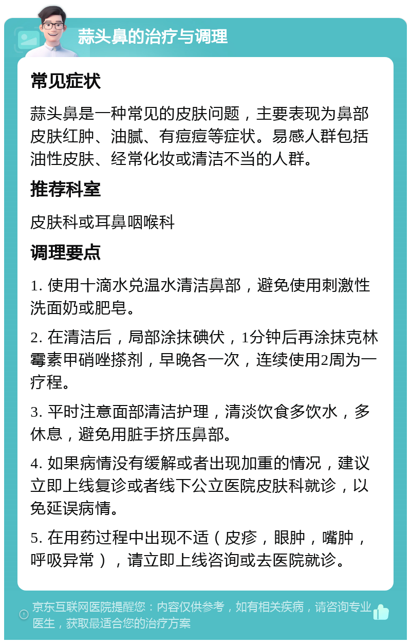 蒜头鼻的治疗与调理 常见症状 蒜头鼻是一种常见的皮肤问题，主要表现为鼻部皮肤红肿、油腻、有痘痘等症状。易感人群包括油性皮肤、经常化妆或清洁不当的人群。 推荐科室 皮肤科或耳鼻咽喉科 调理要点 1. 使用十滴水兑温水清洁鼻部，避免使用刺激性洗面奶或肥皂。 2. 在清洁后，局部涂抹碘伏，1分钟后再涂抹克林霉素甲硝唑搽剂，早晚各一次，连续使用2周为一疗程。 3. 平时注意面部清洁护理，清淡饮食多饮水，多休息，避免用脏手挤压鼻部。 4. 如果病情没有缓解或者出现加重的情况，建议立即上线复诊或者线下公立医院皮肤科就诊，以免延误病情。 5. 在用药过程中出现不适（皮疹，眼肿，嘴肿，呼吸异常），请立即上线咨询或去医院就诊。