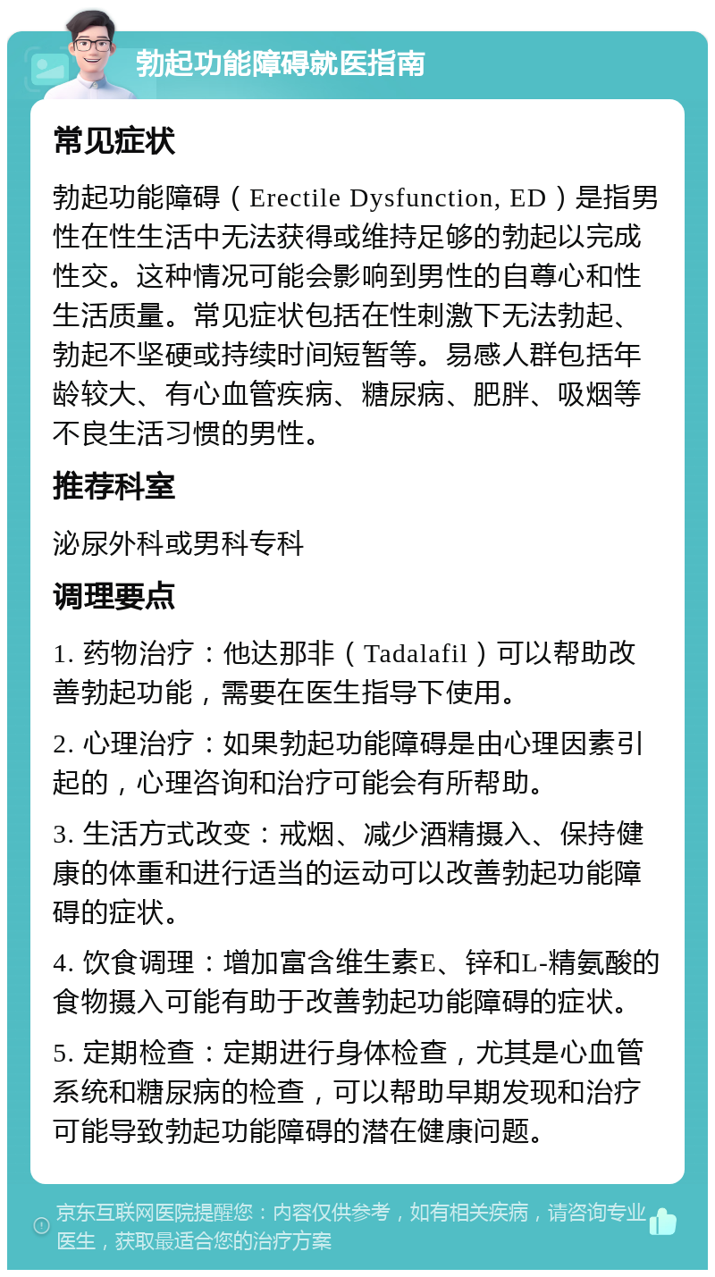 勃起功能障碍就医指南 常见症状 勃起功能障碍（Erectile Dysfunction, ED）是指男性在性生活中无法获得或维持足够的勃起以完成性交。这种情况可能会影响到男性的自尊心和性生活质量。常见症状包括在性刺激下无法勃起、勃起不坚硬或持续时间短暂等。易感人群包括年龄较大、有心血管疾病、糖尿病、肥胖、吸烟等不良生活习惯的男性。 推荐科室 泌尿外科或男科专科 调理要点 1. 药物治疗：他达那非（Tadalafil）可以帮助改善勃起功能，需要在医生指导下使用。 2. 心理治疗：如果勃起功能障碍是由心理因素引起的，心理咨询和治疗可能会有所帮助。 3. 生活方式改变：戒烟、减少酒精摄入、保持健康的体重和进行适当的运动可以改善勃起功能障碍的症状。 4. 饮食调理：增加富含维生素E、锌和L-精氨酸的食物摄入可能有助于改善勃起功能障碍的症状。 5. 定期检查：定期进行身体检查，尤其是心血管系统和糖尿病的检查，可以帮助早期发现和治疗可能导致勃起功能障碍的潜在健康问题。