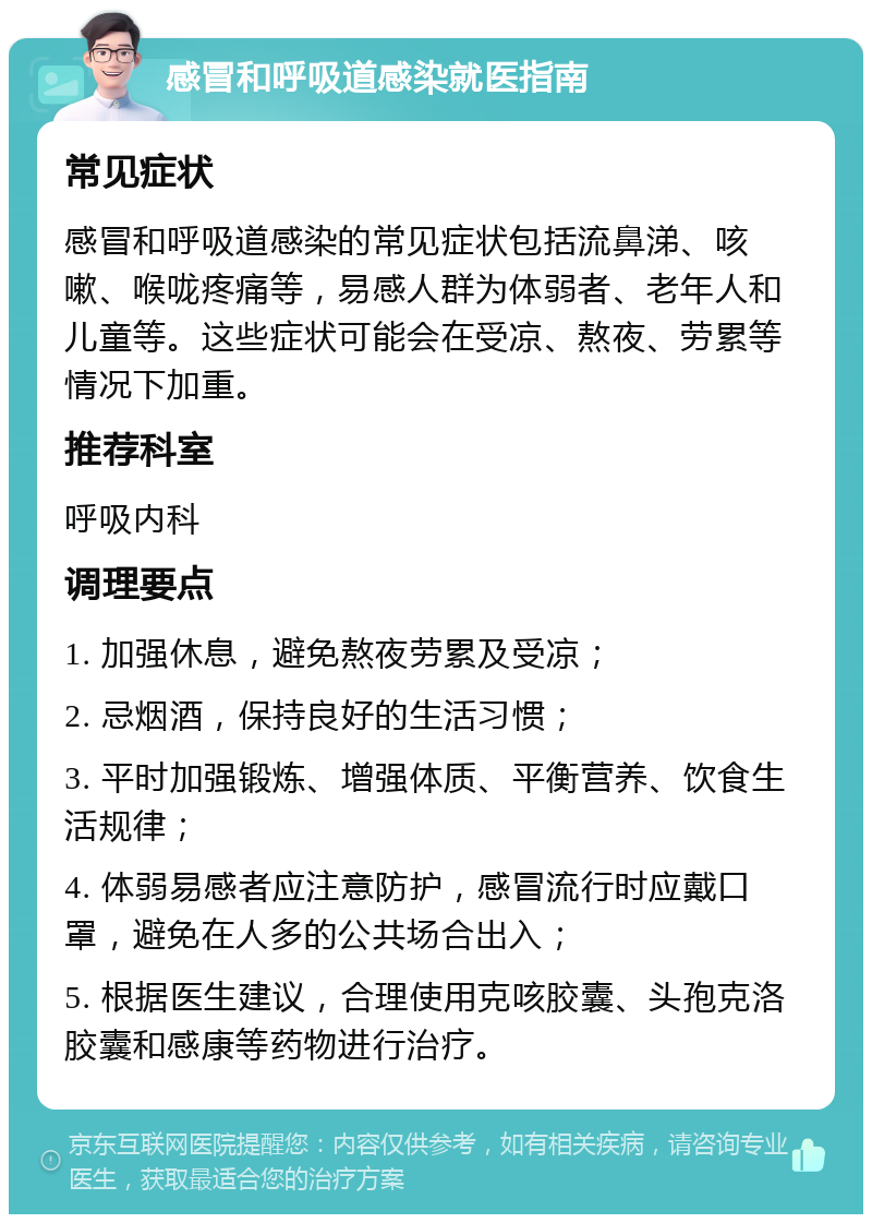 感冒和呼吸道感染就医指南 常见症状 感冒和呼吸道感染的常见症状包括流鼻涕、咳嗽、喉咙疼痛等，易感人群为体弱者、老年人和儿童等。这些症状可能会在受凉、熬夜、劳累等情况下加重。 推荐科室 呼吸内科 调理要点 1. 加强休息，避免熬夜劳累及受凉； 2. 忌烟酒，保持良好的生活习惯； 3. 平时加强锻炼、增强体质、平衡营养、饮食生活规律； 4. 体弱易感者应注意防护，感冒流行时应戴口罩，避免在人多的公共场合出入； 5. 根据医生建议，合理使用克咳胶囊、头孢克洛胶囊和感康等药物进行治疗。