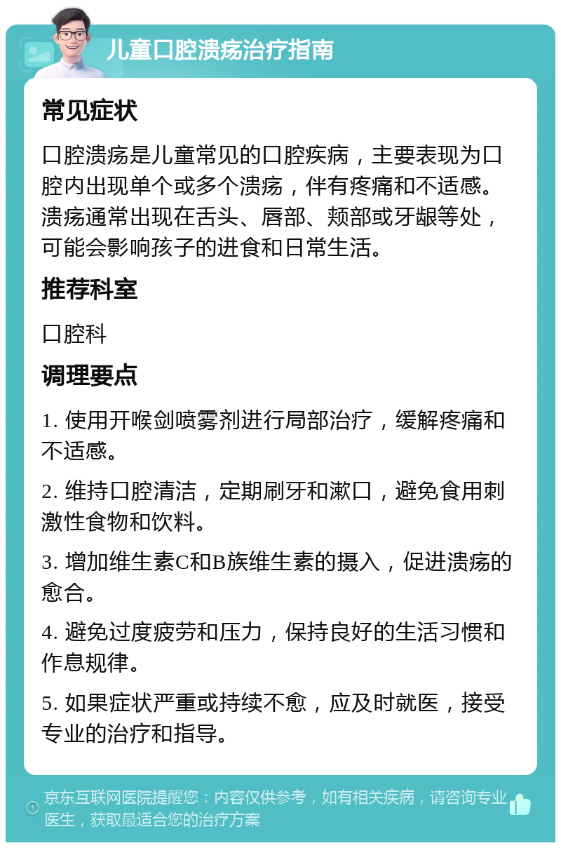 儿童口腔溃疡治疗指南 常见症状 口腔溃疡是儿童常见的口腔疾病，主要表现为口腔内出现单个或多个溃疡，伴有疼痛和不适感。溃疡通常出现在舌头、唇部、颊部或牙龈等处，可能会影响孩子的进食和日常生活。 推荐科室 口腔科 调理要点 1. 使用开喉剑喷雾剂进行局部治疗，缓解疼痛和不适感。 2. 维持口腔清洁，定期刷牙和漱口，避免食用刺激性食物和饮料。 3. 增加维生素C和B族维生素的摄入，促进溃疡的愈合。 4. 避免过度疲劳和压力，保持良好的生活习惯和作息规律。 5. 如果症状严重或持续不愈，应及时就医，接受专业的治疗和指导。