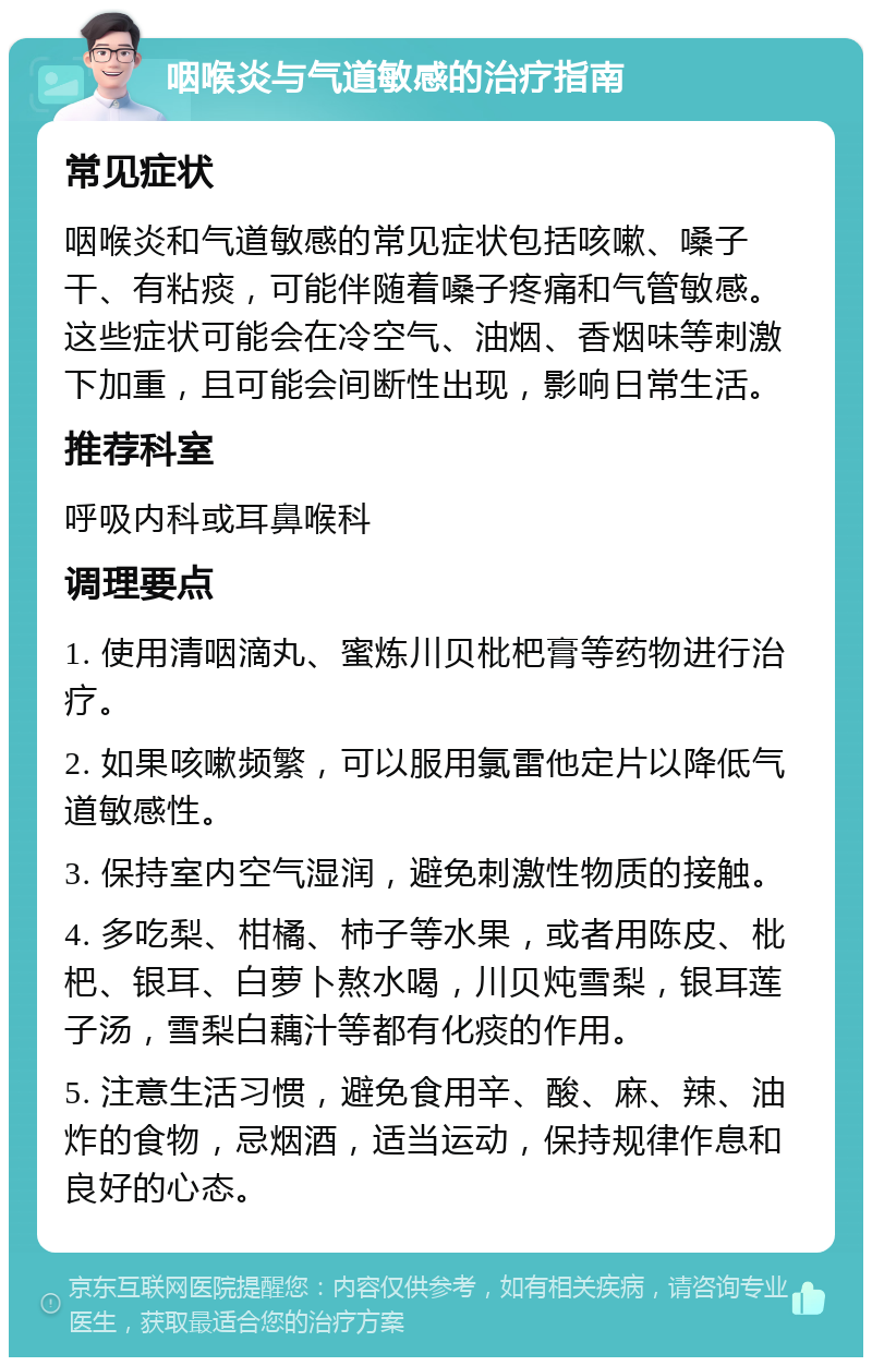 咽喉炎与气道敏感的治疗指南 常见症状 咽喉炎和气道敏感的常见症状包括咳嗽、嗓子干、有粘痰，可能伴随着嗓子疼痛和气管敏感。这些症状可能会在冷空气、油烟、香烟味等刺激下加重，且可能会间断性出现，影响日常生活。 推荐科室 呼吸内科或耳鼻喉科 调理要点 1. 使用清咽滴丸、蜜炼川贝枇杷膏等药物进行治疗。 2. 如果咳嗽频繁，可以服用氯雷他定片以降低气道敏感性。 3. 保持室内空气湿润，避免刺激性物质的接触。 4. 多吃梨、柑橘、柿子等水果，或者用陈皮、枇杷、银耳、白萝卜熬水喝，川贝炖雪梨，银耳莲子汤，雪梨白藕汁等都有化痰的作用。 5. 注意生活习惯，避免食用辛、酸、麻、辣、油炸的食物，忌烟酒，适当运动，保持规律作息和良好的心态。