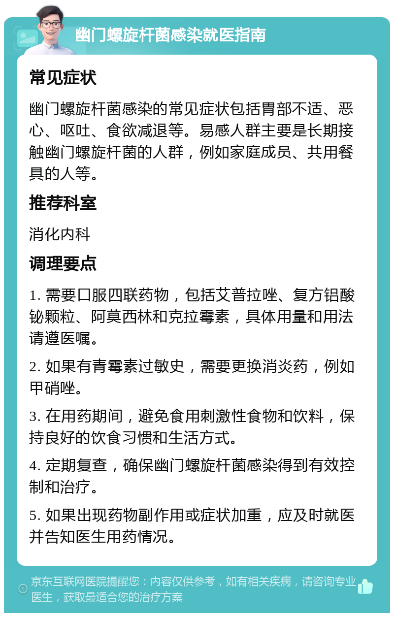 幽门螺旋杆菌感染就医指南 常见症状 幽门螺旋杆菌感染的常见症状包括胃部不适、恶心、呕吐、食欲减退等。易感人群主要是长期接触幽门螺旋杆菌的人群，例如家庭成员、共用餐具的人等。 推荐科室 消化内科 调理要点 1. 需要口服四联药物，包括艾普拉唑、复方铝酸铋颗粒、阿莫西林和克拉霉素，具体用量和用法请遵医嘱。 2. 如果有青霉素过敏史，需要更换消炎药，例如甲硝唑。 3. 在用药期间，避免食用刺激性食物和饮料，保持良好的饮食习惯和生活方式。 4. 定期复查，确保幽门螺旋杆菌感染得到有效控制和治疗。 5. 如果出现药物副作用或症状加重，应及时就医并告知医生用药情况。