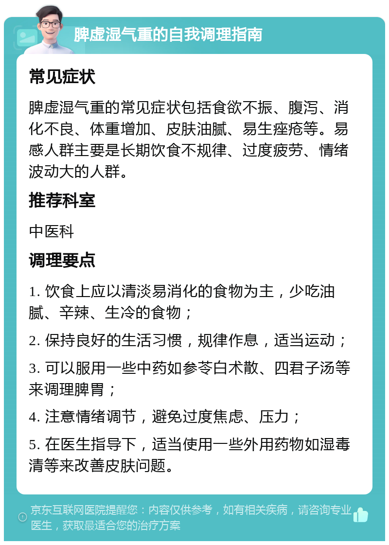 脾虚湿气重的自我调理指南 常见症状 脾虚湿气重的常见症状包括食欲不振、腹泻、消化不良、体重增加、皮肤油腻、易生痤疮等。易感人群主要是长期饮食不规律、过度疲劳、情绪波动大的人群。 推荐科室 中医科 调理要点 1. 饮食上应以清淡易消化的食物为主，少吃油腻、辛辣、生冷的食物； 2. 保持良好的生活习惯，规律作息，适当运动； 3. 可以服用一些中药如参苓白术散、四君子汤等来调理脾胃； 4. 注意情绪调节，避免过度焦虑、压力； 5. 在医生指导下，适当使用一些外用药物如湿毒清等来改善皮肤问题。