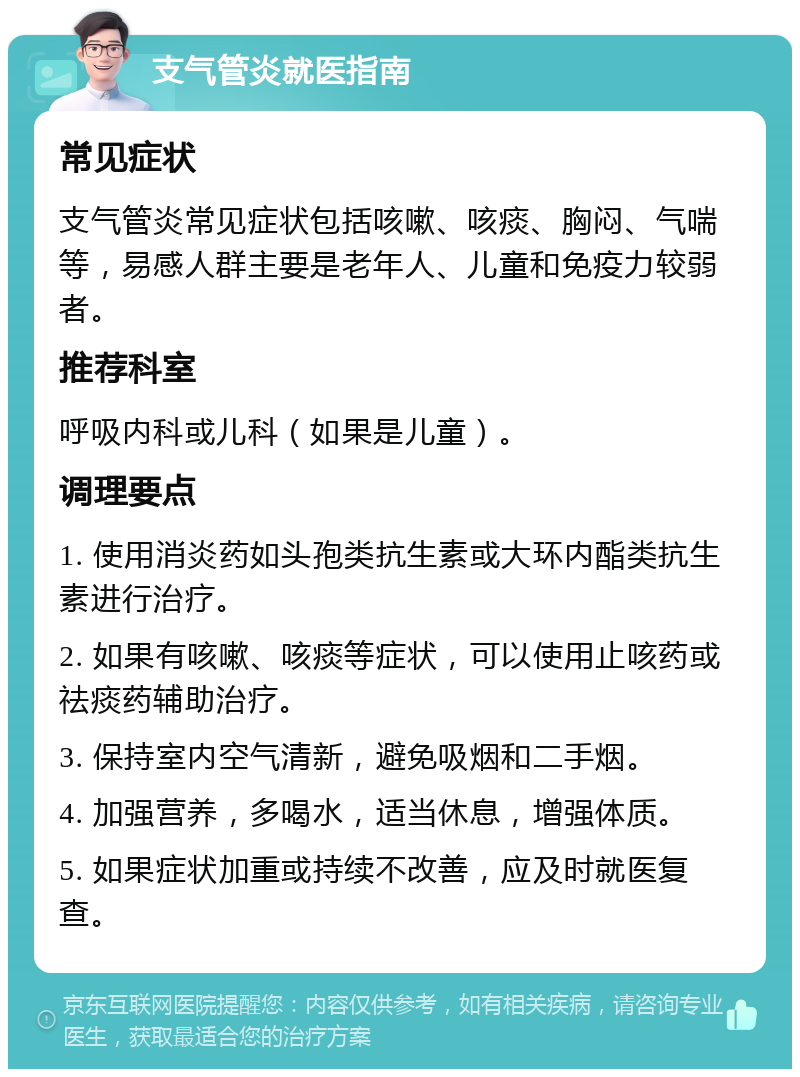 支气管炎就医指南 常见症状 支气管炎常见症状包括咳嗽、咳痰、胸闷、气喘等，易感人群主要是老年人、儿童和免疫力较弱者。 推荐科室 呼吸内科或儿科（如果是儿童）。 调理要点 1. 使用消炎药如头孢类抗生素或大环内酯类抗生素进行治疗。 2. 如果有咳嗽、咳痰等症状，可以使用止咳药或祛痰药辅助治疗。 3. 保持室内空气清新，避免吸烟和二手烟。 4. 加强营养，多喝水，适当休息，增强体质。 5. 如果症状加重或持续不改善，应及时就医复查。