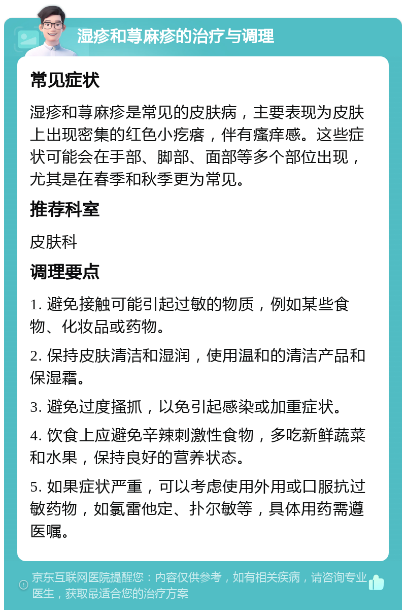 湿疹和荨麻疹的治疗与调理 常见症状 湿疹和荨麻疹是常见的皮肤病，主要表现为皮肤上出现密集的红色小疙瘩，伴有瘙痒感。这些症状可能会在手部、脚部、面部等多个部位出现，尤其是在春季和秋季更为常见。 推荐科室 皮肤科 调理要点 1. 避免接触可能引起过敏的物质，例如某些食物、化妆品或药物。 2. 保持皮肤清洁和湿润，使用温和的清洁产品和保湿霜。 3. 避免过度搔抓，以免引起感染或加重症状。 4. 饮食上应避免辛辣刺激性食物，多吃新鲜蔬菜和水果，保持良好的营养状态。 5. 如果症状严重，可以考虑使用外用或口服抗过敏药物，如氯雷他定、扑尔敏等，具体用药需遵医嘱。