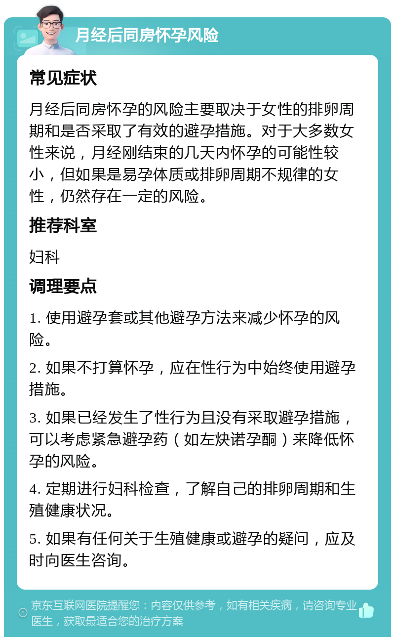 月经后同房怀孕风险 常见症状 月经后同房怀孕的风险主要取决于女性的排卵周期和是否采取了有效的避孕措施。对于大多数女性来说，月经刚结束的几天内怀孕的可能性较小，但如果是易孕体质或排卵周期不规律的女性，仍然存在一定的风险。 推荐科室 妇科 调理要点 1. 使用避孕套或其他避孕方法来减少怀孕的风险。 2. 如果不打算怀孕，应在性行为中始终使用避孕措施。 3. 如果已经发生了性行为且没有采取避孕措施，可以考虑紧急避孕药（如左炔诺孕酮）来降低怀孕的风险。 4. 定期进行妇科检查，了解自己的排卵周期和生殖健康状况。 5. 如果有任何关于生殖健康或避孕的疑问，应及时向医生咨询。