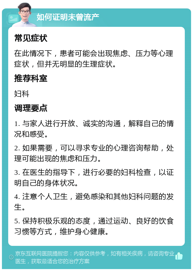 如何证明未曾流产 常见症状 在此情况下，患者可能会出现焦虑、压力等心理症状，但并无明显的生理症状。 推荐科室 妇科 调理要点 1. 与家人进行开放、诚实的沟通，解释自己的情况和感受。 2. 如果需要，可以寻求专业的心理咨询帮助，处理可能出现的焦虑和压力。 3. 在医生的指导下，进行必要的妇科检查，以证明自己的身体状况。 4. 注意个人卫生，避免感染和其他妇科问题的发生。 5. 保持积极乐观的态度，通过运动、良好的饮食习惯等方式，维护身心健康。