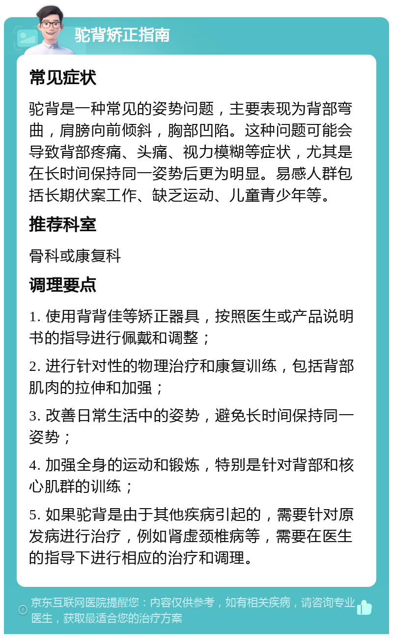 驼背矫正指南 常见症状 驼背是一种常见的姿势问题，主要表现为背部弯曲，肩膀向前倾斜，胸部凹陷。这种问题可能会导致背部疼痛、头痛、视力模糊等症状，尤其是在长时间保持同一姿势后更为明显。易感人群包括长期伏案工作、缺乏运动、儿童青少年等。 推荐科室 骨科或康复科 调理要点 1. 使用背背佳等矫正器具，按照医生或产品说明书的指导进行佩戴和调整； 2. 进行针对性的物理治疗和康复训练，包括背部肌肉的拉伸和加强； 3. 改善日常生活中的姿势，避免长时间保持同一姿势； 4. 加强全身的运动和锻炼，特别是针对背部和核心肌群的训练； 5. 如果驼背是由于其他疾病引起的，需要针对原发病进行治疗，例如肾虚颈椎病等，需要在医生的指导下进行相应的治疗和调理。