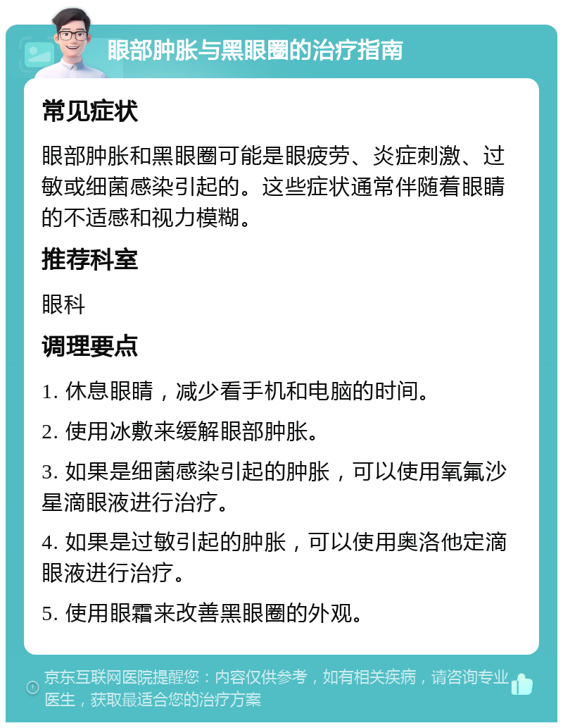 眼部肿胀与黑眼圈的治疗指南 常见症状 眼部肿胀和黑眼圈可能是眼疲劳、炎症刺激、过敏或细菌感染引起的。这些症状通常伴随着眼睛的不适感和视力模糊。 推荐科室 眼科 调理要点 1. 休息眼睛，减少看手机和电脑的时间。 2. 使用冰敷来缓解眼部肿胀。 3. 如果是细菌感染引起的肿胀，可以使用氧氟沙星滴眼液进行治疗。 4. 如果是过敏引起的肿胀，可以使用奥洛他定滴眼液进行治疗。 5. 使用眼霜来改善黑眼圈的外观。