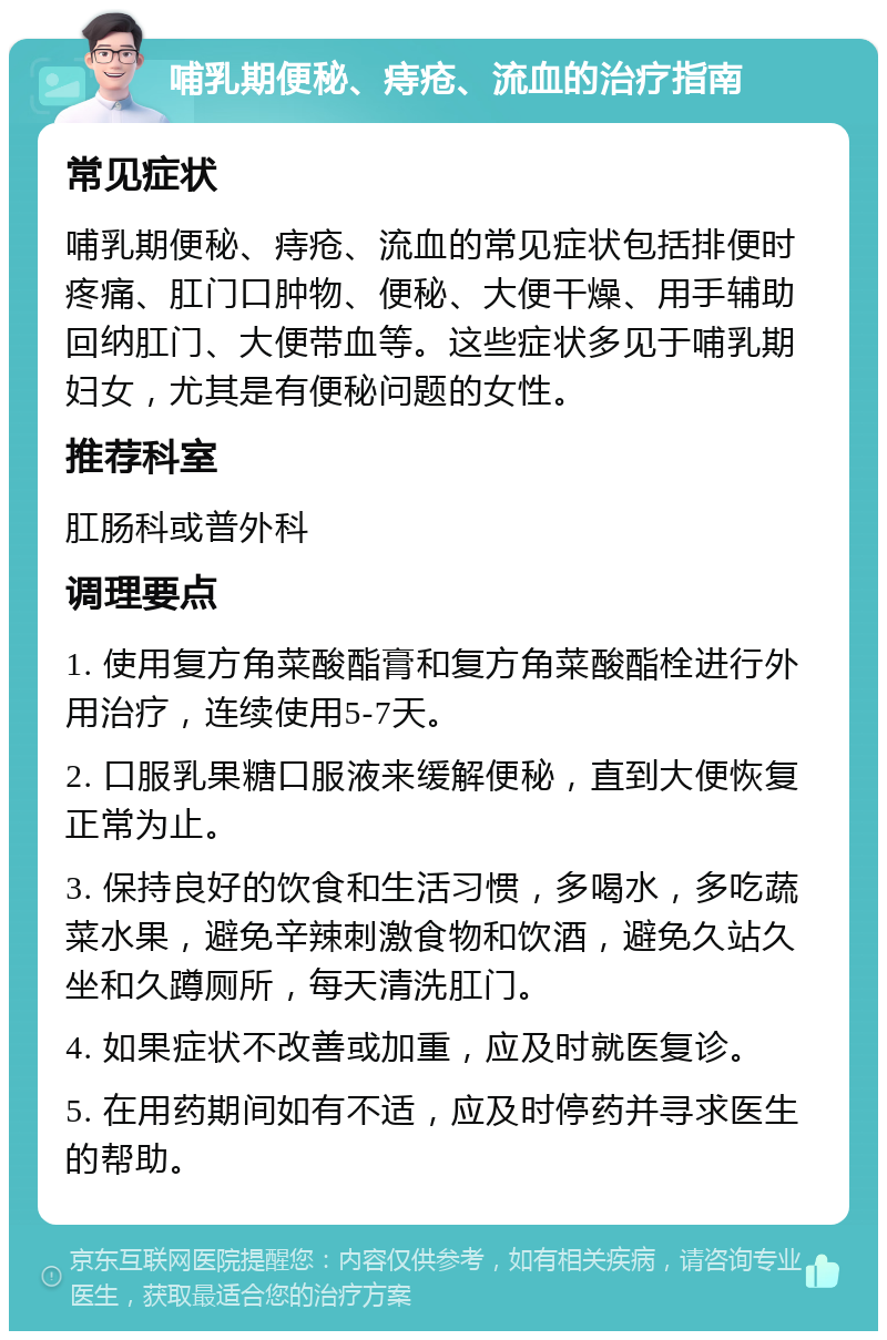 哺乳期便秘、痔疮、流血的治疗指南 常见症状 哺乳期便秘、痔疮、流血的常见症状包括排便时疼痛、肛门口肿物、便秘、大便干燥、用手辅助回纳肛门、大便带血等。这些症状多见于哺乳期妇女，尤其是有便秘问题的女性。 推荐科室 肛肠科或普外科 调理要点 1. 使用复方角菜酸酯膏和复方角菜酸酯栓进行外用治疗，连续使用5-7天。 2. 口服乳果糖口服液来缓解便秘，直到大便恢复正常为止。 3. 保持良好的饮食和生活习惯，多喝水，多吃蔬菜水果，避免辛辣刺激食物和饮酒，避免久站久坐和久蹲厕所，每天清洗肛门。 4. 如果症状不改善或加重，应及时就医复诊。 5. 在用药期间如有不适，应及时停药并寻求医生的帮助。