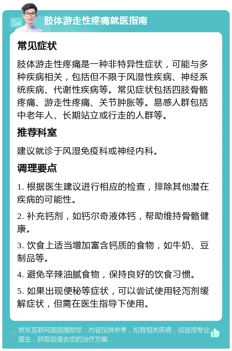 肢体游走性疼痛就医指南 常见症状 肢体游走性疼痛是一种非特异性症状，可能与多种疾病相关，包括但不限于风湿性疾病、神经系统疾病、代谢性疾病等。常见症状包括四肢骨骼疼痛、游走性疼痛、关节肿胀等。易感人群包括中老年人、长期站立或行走的人群等。 推荐科室 建议就诊于风湿免疫科或神经内科。 调理要点 1. 根据医生建议进行相应的检查，排除其他潜在疾病的可能性。 2. 补充钙剂，如钙尔奇液体钙，帮助维持骨骼健康。 3. 饮食上适当增加富含钙质的食物，如牛奶、豆制品等。 4. 避免辛辣油腻食物，保持良好的饮食习惯。 5. 如果出现便秘等症状，可以尝试使用轻泻剂缓解症状，但需在医生指导下使用。