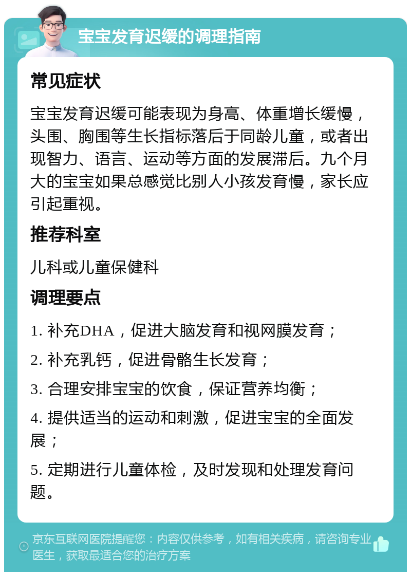 宝宝发育迟缓的调理指南 常见症状 宝宝发育迟缓可能表现为身高、体重增长缓慢，头围、胸围等生长指标落后于同龄儿童，或者出现智力、语言、运动等方面的发展滞后。九个月大的宝宝如果总感觉比别人小孩发育慢，家长应引起重视。 推荐科室 儿科或儿童保健科 调理要点 1. 补充DHA，促进大脑发育和视网膜发育； 2. 补充乳钙，促进骨骼生长发育； 3. 合理安排宝宝的饮食，保证营养均衡； 4. 提供适当的运动和刺激，促进宝宝的全面发展； 5. 定期进行儿童体检，及时发现和处理发育问题。