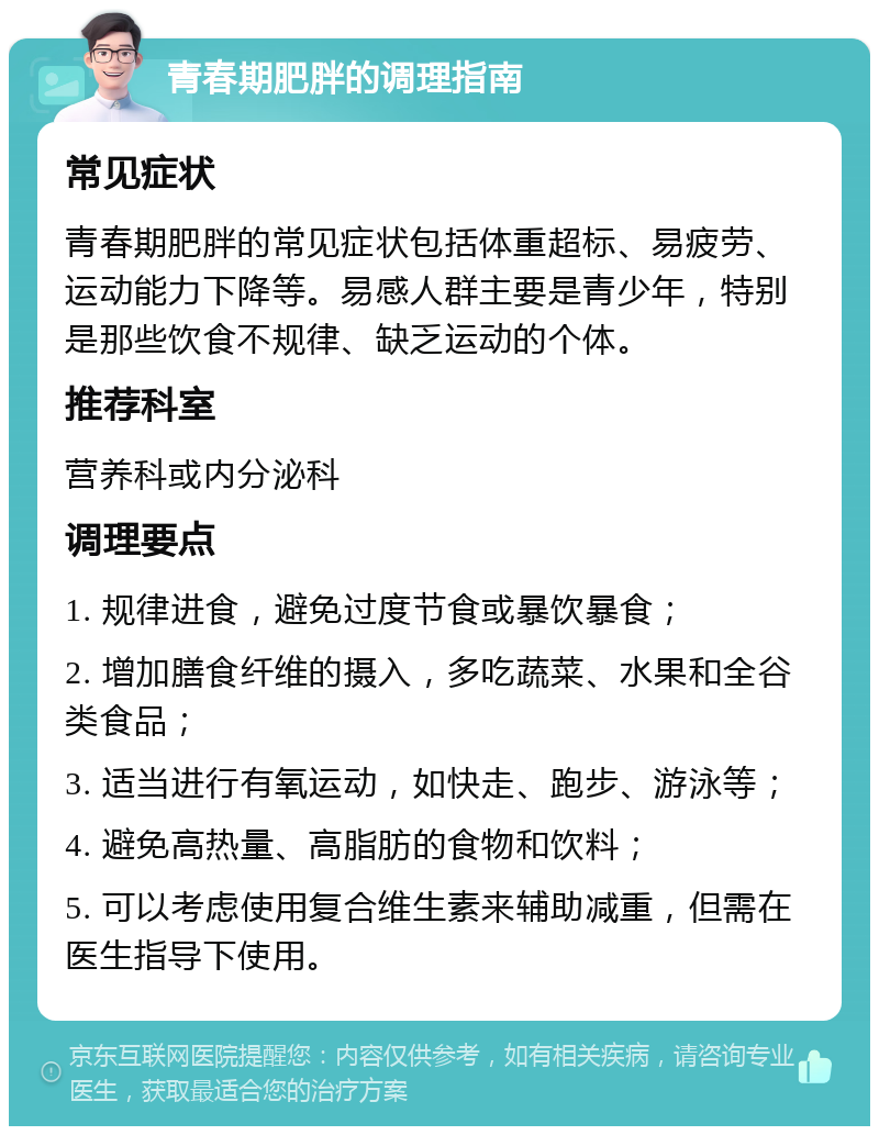 青春期肥胖的调理指南 常见症状 青春期肥胖的常见症状包括体重超标、易疲劳、运动能力下降等。易感人群主要是青少年，特别是那些饮食不规律、缺乏运动的个体。 推荐科室 营养科或内分泌科 调理要点 1. 规律进食，避免过度节食或暴饮暴食； 2. 增加膳食纤维的摄入，多吃蔬菜、水果和全谷类食品； 3. 适当进行有氧运动，如快走、跑步、游泳等； 4. 避免高热量、高脂肪的食物和饮料； 5. 可以考虑使用复合维生素来辅助减重，但需在医生指导下使用。