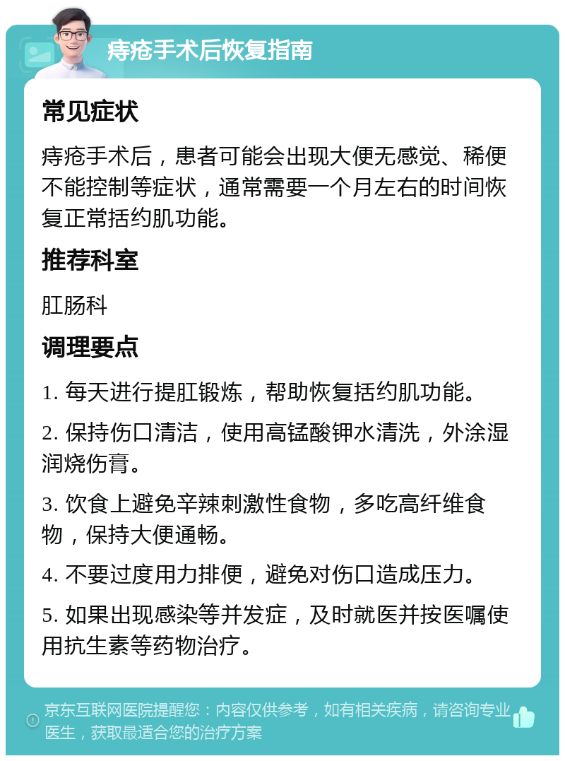 痔疮手术后恢复指南 常见症状 痔疮手术后，患者可能会出现大便无感觉、稀便不能控制等症状，通常需要一个月左右的时间恢复正常括约肌功能。 推荐科室 肛肠科 调理要点 1. 每天进行提肛锻炼，帮助恢复括约肌功能。 2. 保持伤口清洁，使用高锰酸钾水清洗，外涂湿润烧伤膏。 3. 饮食上避免辛辣刺激性食物，多吃高纤维食物，保持大便通畅。 4. 不要过度用力排便，避免对伤口造成压力。 5. 如果出现感染等并发症，及时就医并按医嘱使用抗生素等药物治疗。