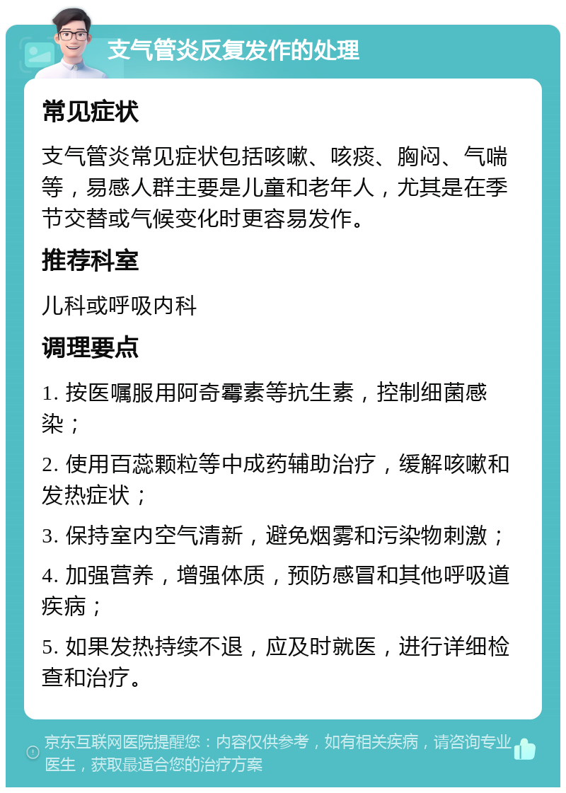 支气管炎反复发作的处理 常见症状 支气管炎常见症状包括咳嗽、咳痰、胸闷、气喘等，易感人群主要是儿童和老年人，尤其是在季节交替或气候变化时更容易发作。 推荐科室 儿科或呼吸内科 调理要点 1. 按医嘱服用阿奇霉素等抗生素，控制细菌感染； 2. 使用百蕊颗粒等中成药辅助治疗，缓解咳嗽和发热症状； 3. 保持室内空气清新，避免烟雾和污染物刺激； 4. 加强营养，增强体质，预防感冒和其他呼吸道疾病； 5. 如果发热持续不退，应及时就医，进行详细检查和治疗。